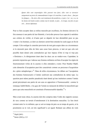 La construction sociale du masculin


               Quant elles sont surprotégées elles peuvent rien faire, elles vont se retrouver
               uniquement au poste de commandement à taper à la machine, à autre chose… faut pas
               les fatiguer,… Ou alors elles sont totalement déconsidérées, et puis c’est : on y va, on
               lui donne du boulot à faire comme tout le monde, et puis… la troupe, ma fois est pas
               très… disons diplomate.



Pour se faire accepter dans ce milieu masculin par excellence, les femmes doivent à la

fois renoncer à une partie de leur féminité, c’est-à-dire prouver leur capacité à satisfaire

aux critères de virilité, et d’autre part se départir de leur désirabilité pour ne pas
« tenter » les hommes, ce dont ces derniers seront bien entendu les seuls juges en fin de

compte. Cela souligne le caractère provisoire de tout gain acquis dans ces circonstances

et la nécessité pour elles de faire sans cesse leurs preuves, si tant est que cela soit

possible étant donné cette contradiction qui leur impose d’être ni trop ni trop peu

« féminines », le dénigrement étant dans les deux cas au rendez-vous. Cependant, la

première injonction qui s’adresse aux femmes militaires est bien d’accepter les règles de

fonctionnement viriles de la caserne si elles entendent y rester. Pour Heather Höpfl,

cette démarche d’acceptation peut être caractérisée comme un processus d’acquisition

du « pénis métaphorique »73. Dans de telles circonstances, les débats sur l’acceptation

des hommes homosexuels à l’armée soulèvent une contradiction du même type. La

question peut même paraître paradoxale étant donné qu’une institution comme l’armée

prend précisément une partie de son sens en opposition à l’homosexualité : comme le

remarque Judith Butler, « les gays de l’armée ne menacent de défaire la masculinité que

parce que cette masculinité est constituée d’homosexualité répudiée.74 »


Mais avant toute chose, la caserne doit être comprise dans l’ordre des rapports sociaux

de sexe comme un terrain d’entraînement à la domination masculine. Le lien étroit

existant entre la vie militaire, que ce soit en temps de paix ou en temps de guerre, et la

prostitution ou le viol, est très significatif à cet égard. Relatant une affaire de viols


73
     Höpfl (2003)
74
     Butler (2002) p. 213

                                                   47
 