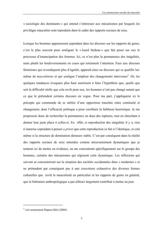 La construction sociale du masculin



« sociologie des dominants » qui entend s’intéresser aux mécanismes par lesquels les

privilèges masculins sont reproduits dans le cadre des rapports sociaux de sexe.



Lorsque les hommes apparaissent cependant dans les discours sur les rapports de genre,

c’est le plus souvent pour souligner le « lourd fardeau » que fait peser sur eux le

processus d’émancipation des femmes. Ici, ce n’est plus la permanence des inégalités,

mais plutôt les bouleversements en cours qui retiennent l’attention. Face aux discours

féministes qui revendiquent plus d’égalité, apparaît ainsi un discours qui se qualifie lui-

même de masculiniste et qui souligne l’ampleur des changements intervenus2. Or, les

quelques tendances évoquées plus haut autorisent à faire l’hypothèse que, quelle que

soit la difficulté réelle que cela revêt pour eux, les hommes n’ont pas changé autant que

ce que le prétendent certains discours en vogue. Pour ma part, j’appliquerai ici le

précepte qui commande de se méfier d’une opposition tranchée entre continuité et

changement, dont l’efficacité politique a pour corollaire la faiblesse heuristique. Je me

proposerai donc de rechercher la permanence en deça des ruptures, tout en cherchant à

donner leur juste place à celles-ci. En effet, si reproduction des inégalités il y a, rien

n’autorise cependant à penser a priori que cette reproduction se fait à l’identique, et cela

même si la structure de domination demeure stable. C’est par conséquent dans la réalité

des rapports sociaux de sexe entendus comme nécessairement dynamiques que je

tenterai ici de mettre en évidence, en me concentrant spécifiquement sur le groupe des

hommes, certains des mécanismes qui régissent cette dynamique. Les réflexions qui

suivent se concentreront sur la situation des sociétés occidentales dites « modernes » et

ne prétendent par conséquent pas à une couverture exhaustive des diverses formes

culturelles que revêt la masculinité en particulier et les rapports de genre en général,

que la littérature anthropologique a par ailleurs largement contribué à mettre au jour.




2
    voir notamment Dupuis-Déri (2004)

                                             3
 
