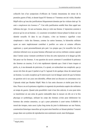 La construction sociale du masculin



collectifs lors d’un symposium d’officiers de l’armée étasunienne de retour de la

première guerre d’Irak, et durant lequel 83 femmes et 7 hommes ont été violés, Heather

Höpfl relève qu’une des justifications fréquemment données par les violeurs était qu’ ils

sont « simplement des hommes »75. Une telle justification semble bien faire appel une

inférence du type : Je suis un homme, donc je viole une femme. L’injonction consiste à

prouver qu’on est un homme ; s’y soustraire reviendrait à laisser planer le doute sur son

identité sexuelle. Et dans le cas d’espèce, « être un homme » signifiait « tout

simplement » violer des femmes, comme les autres hommes, la hiérarchie militaire

ayant en outre implicitement contribué à justifier ces actes et certains officiers

supérieurs y ayant personnellement pris part. Les propos que j’ai recueillis lors d’un

entretien informel avec un jeune homme effectuant son service militaire comme caporal

dans l’armée suisse viennent corroborer la force de cette injonction et le danger qu’elle

fait peser sur les femmes. A ma question de savoir comment il considérait la présence

des femmes en caserne, il m’a très rapidement répondu que c’était à leurs risques et

périls, et, à ma demande de précision, il a ajouté, en recherchant ma complicité, que je

savais très bien de quoi il parlait et qu’il s’agissait là de quelque chose de naturel pour

un homme. La seule exception qu’il entrevoyait à un tel danger aurait été que la femme

en question soit à ses yeux non désirable, offrant ainsi un discours en consonance avec

l’épisode relaté par Heather Höpfl. Mais le lien entre discours et réalité peut être ici

ténu. Preuve en est la présence régulière et organisée de prostituées auprès des militaires

en temps de guerre. Quand cette possibilité vient à leur être enlevée, le sexe peut alors

se transformer en une arme de guerre redoutable dans la mesure où elle est à la fois

physique et symbolique, utilisant les corps des femmes civiles pour déshonorer les

hommes des armées ennemies, ce qui a pour prétention à court terme d’affaiblir le

moral des troupes, mais aussi à plus long terme de jeter le déshonneur sur une Nation,

construction historique masculine qu’on peut ainsi humilier en faisant pénétrer l’ennemi

jusque dans son système de reproduction non seulement social, mais biologique.



75
     Höpfl (2003)

                                            48
 