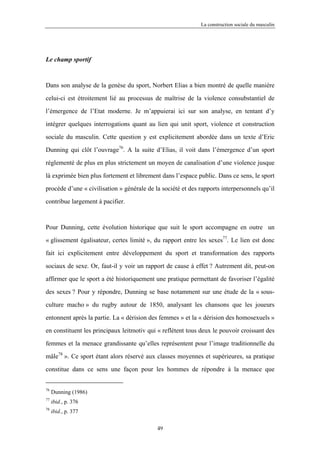 La construction sociale du masculin




Le champ sportif



Dans son analyse de la genèse du sport, Norbert Elias a bien montré de quelle manière

celui-ci est étroitement lié au processus de maîtrise de la violence consubstantiel de

l’émergence de l’Etat moderne. Je m’appuierai ici sur son analyse, en tentant d’y

intégrer quelques interrogations quant au lien qui unit sport, violence et construction

sociale du masculin. Cette question y est explicitement abordée dans un texte d’Eric

Dunning qui clôt l’ouvrage76. A la suite d’Elias, il voit dans l’émergence d’un sport

réglementé de plus en plus strictement un moyen de canalisation d’une violence jusque

là exprimée bien plus fortement et librement dans l’espace public. Dans ce sens, le sport

procède d’une « civilisation » générale de la société et des rapports interpersonnels qu’il

contribue largement à pacifier.



Pour Dunning, cette évolution historique que suit le sport accompagne en outre un

« glissement égalisateur, certes limité », du rapport entre les sexes77. Le lien est donc

fait ici explicitement entre développement du sport et transformation des rapports

sociaux de sexe. Or, faut-il y voir un rapport de cause à effet ? Autrement dit, peut-on

affirmer que le sport a été historiquement une pratique permettant de favoriser l’égalité

des sexes ? Pour y répondre, Dunning se base notamment sur une étude de la « sous-

culture macho » du rugby autour de 1850, analysant les chansons que les joueurs

entonnent après la partie. La « dérision des femmes » et la « dérision des homosexuels »

en constituent les principaux leitmotiv qui « reflètent tous deux le pouvoir croissant des

femmes et la menace grandissante qu’elles représentent pour l’image traditionnelle du

mâle78 ». Ce sport étant alors réservé aux classes moyennes et supérieures, sa pratique
constitue dans ce sens une façon pour les hommes de répondre à la menace que


76
     Dunning (1986)
77
     ibid., p. 376
78
     ibid., p. 377

                                            49
 