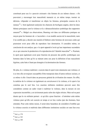 La construction sociale du masculin



constituait pour eux le « pouvoir croissant » des femmes de ces mêmes classes : « Ils

pouvaient y encourager leur masculinité menacée et, en même temps, tourner en

dérision, vilipender et transformer en objets les femmes, principales sources de la

menace79 ». Sont également analysées les chansons de hooligans anglais, dont les deux

thèmes principaux sont la violence et la « démasculinisation symbolique des supporters

ennemis80 ». Malgré ces observations, Dunning voit dans ces différentes pratiques un

moyen pour les hommes de « s’accrocher » à un modèle ancien de la masculinité, mais

il ne semble pas y déceler une manière d’élaborer entre hommes de nouveaux codes qui

pourraient avoir pour effet de reproduire leur domination. Il considère même, en

conclusion de son analyse, que « le sport apparaît n’avoir qu’une importance secondaire

en ce qui concerne la production et la reproduction de l’identité masculine81 ». Pourtant,

le sport peut également avoir pour fonction de procurer des profits symboliques aux

hommes dans la lutte qu’ils se mènent entre eux pour la définition d’une masculinité

légitime, cette lutte n’étant pas étrangère à la domination des femmes.



De plus, la « violence maîtrisée » exercée dans le sport reste néanmoins une violence, et

à ce titre elle est toujours susceptible d’être transposée dans d’autres milieux sociaux, et

ce même si elle s’inscrit dans un processus général de civilisation des mœurs. En effet,

la maîtrise de la violence est également un entraînement à la violence, et le sport n’en

constitue pas le seul lieu. Les casernes militaires modernes peuvent aussi être

considérées comme un cadre visant à maîtriser la violence, dans la mesure où son

expression incontrôlée y est sévèrement punie selon des règles strictes. Mais nul ne peut

douter que la vie militaire permet – et qu’elle a pour fonction – d’entraîner cette même

violence pour qu’elle soit exercée en temps et en lieu voulus (par des hommes, bien

entendu). Pour cette même raison, il serait donc hasardeux de considérer d’emblée que

la violence exercée et maîtrisée dans différentes institutions sociales est sans lien avec


79
     ibid., p. 378
80
     ibid., p. 383
81
     ibid., p. 389

                                            50
 