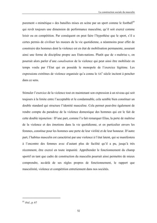 La construction sociale du masculin



purement « mimétique » des batailles mises en scène par un sport comme le football85

qui revêt toujours une dimension de performance masculine, qu’il soit exercé comme

loisir ou en compétition. Par conséquent on peut faire l’hypothèse que le sport, s’il a

certes permis de civiliser les moeurs de la vie quotidienne, a néanmoins pour effet de

construire des hommes dont la violence est en état de mobilisation permanente, assurant

ainsi une forme de discipline propre aux Etats-nations. Plutôt que de « maîtrise », on

pourrait alors parler d’une canalisation de la violence qui peut ainsi être mobilisée en

temps voulu par l’Etat qui en possède le monopole de l’exercice légitime. Les
                                                                 e
expressions extrêmes de violence organisée qu’a connu le      XX     siècle incitent à pencher

dans ce sens.



Stimuler l’exercice de la violence tout en maintenant son expression à un niveau qui soit

toujours à la limite entre l’acceptable et le condamnable, cela semble bien constituer un

double standard qui structure l’identité masculine. Cela permet peut-être également de

rendre compte du paradoxe de la violence domestique des hommes qui est le fait de

cette double injonction : D’une part, comme l’a fait remarquer Elias, la perte de maîtrise

de la violence et des émotions dans la vie quotidienne, et en particulier envers les

femmes, constitue pour les hommes une perte de leur virilité et de leur honneur. D’autre

part, l’habitus masculin est caractérisé par une violence à l’état latent, qui se manifestera

à l’encontre des femmes avec d’autant plus de facilité qu’il a pu, jusqu’à très

récemment, être exercé en toute impunité. Appréhender le fonctionnement du champ

sportif en tant que cadre de construction du masculin pourrait ainsi permettre de mieux

comprendre, au-delà de ses règles propres de fonctionnement, le rapport que

masculinité, violence et compétition entretiennent dans nos sociétés.




85
     ibid., p. 67

                                             52
 