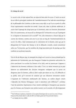 La construction sociale du masculin



Le champ du savoir



Le savoir a été, et reste aujourd’hui, un enjeu de lutte entre les sexes. L’accès au savoir

fut en effet la principale condition de l’autodétermination d’un individu caractéristique

de la philosophie des Lumières et dont nous avons déjà vu qu’il est en partie le reflet

d’une représentation masculine du monde. Avant cela, dans la période médiévale, le

savoir était l’apanage du clergé pour qui il constituait, outre ses fonctions directement

liées à la connaissance, un moyen de se distinguer de l’aristocratie avec qui il partageait

et se disputait la domination de la société86. Or, cette distinction se faisait déjà par le

vecteur des femmes, comme cela sera le cas tout au long de l’institutionnalisation du

savoir. En effet, c’était notamment par la valorisation de la chasteté, ainsi que par le

dénigrement de l’amour des femmes et de la débauche sexuelle, censés caractériser

selon eux l’aristocratie, que les membres du clergé pouvaient jouir du prestige que leur

conférait cet ascétisme masculin.



Vers la fin du Moyen-Age, le monopole du clergé sur le savoir se trouva ébranlé par les

prétentions de l’aristocratie, puis des bourgeois. Fondant les premières universités, les

clercs parvinrent à en exclure les femmes et les Juifs, mais ne purent pas s’opposer à

l’admission des hommes extérieurs à leur ordre. C’est à ce même moment qu’on peut

observer un renforcement des discours misogynes soulignant que le savoir est

dangereux pour les femmes, celles-ci étant vouées par nature au vice, à la débauche et

au péché, tares qu’il convient de canaliser par une éducation strictement morale.

L’argument de l’infériorité intellectuelle des femmes, au renfort duquel vinrent

s’adjoindre des théories biologiques visant à naturaliser cette différence87, constitue
l’une des premières légitimations d’une morale catholique et bourgeoise qui prescrira

pour les femmes une formation tout entière tournée vers la morale et le développement


86
  Sauf référence explicite, j’emprunte ici les repères historiques liés au savoir au cours d’Anne-
Françoise Praz donné dans le cadre du DEA en Etudes genre de l’Université de Genève.
87
     voir Gardey & Löwy (2000)

                                                  53
 