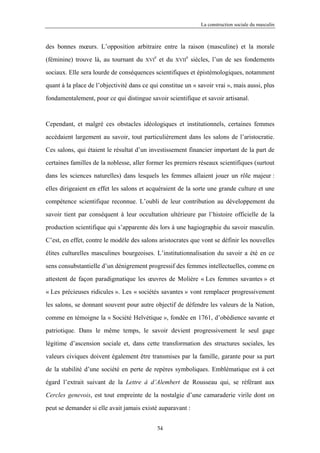 La construction sociale du masculin



des bonnes mœurs. L’opposition arbitraire entre la raison (masculine) et la morale
                                              e                  e
(féminine) trouve là, au tournant du    XVI       et du   XVII       siècles, l’un de ses fondements

sociaux. Elle sera lourde de conséquences scientifiques et épistémologiques, notamment

quant à la place de l’objectivité dans ce qui constitue un « savoir vrai », mais aussi, plus

fondamentalement, pour ce qui distingue savoir scientifique et savoir artisanal.



Cependant, et malgré ces obstacles idéologiques et institutionnels, certaines femmes

accédaient largement au savoir, tout particulièrement dans les salons de l’aristocratie.

Ces salons, qui étaient le résultat d’un investissement financier important de la part de

certaines familles de la noblesse, aller former les premiers réseaux scientifiques (surtout

dans les sciences naturelles) dans lesquels les femmes allaient jouer un rôle majeur :

elles dirigeaient en effet les salons et acquéraient de la sorte une grande culture et une

compétence scientifique reconnue. L’oubli de leur contribution au développement du

savoir tient par conséquent à leur occultation ultérieure par l’histoire officielle de la

production scientifique qui s’apparente dès lors à une hagiographie du savoir masculin.

C’est, en effet, contre le modèle des salons aristocrates que vont se définir les nouvelles

élites culturelles masculines bourgeoises. L’institutionnalisation du savoir a été en ce

sens consubstantielle d’un dénigrement progressif des femmes intellectuelles, comme en

attestent de façon paradigmatique les œuvres de Molière « Les femmes savantes » et

« Les précieuses ridicules ». Les « sociétés savantes » vont remplacer progressivement

les salons, se donnant souvent pour autre objectif de défendre les valeurs de la Nation,

comme en témoigne la « Société Helvétique », fondée en 1761, d’obédience savante et

patriotique. Dans le même temps, le savoir devient progressivement le seul gage

légitime d’ascension sociale et, dans cette transformation des structures sociales, les

valeurs civiques doivent également être transmises par la famille, garante pour sa part

de la stabilité d’une société en perte de repères symboliques. Emblématique est à cet

égard l’extrait suivant de la Lettre à d’Alembert de Rousseau qui, se référant aux

Cercles genevois, est tout empreinte de la nostalgie d’une camaraderie virile dont on

peut se demander si elle avait jamais existé auparavant :


                                                  54
 