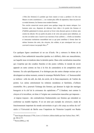 La construction sociale du masculin




                « Elles [les femmes] n’y perdent que leurs mœurs et nous y perdons à la fois nos
                Mœurs et notre constitution (…) ne voulant plus offrir de séparation, faute de pouvoir
                se rendre hommes, les femmes nous rendent femmes.
                Nos cercles conservent encore parmi nous quelque image des mœurs antiques. Les
                hommes entre eux, dispensés de rabaisser leurs idées à la portée des femmes et
                d’habiller galamment la raison, peuvent se livrer à des discours graves et sérieux sans
                crainte du ridicule. On ose parler de patrie et de vertu sans passer pour rabâcheur, on
                ose être soi-même sans s’asservir aux maximes d’une caillette (…) Enfin ces honnêtes
                et innocentes institutions rassemblent tout ce qui peut contribuer à former dans les
                mêmes hommes des amis, des citoyens, des soldats, et par conséquent tout ce qui
                convient le mieux à un peuple libre »88



Ces quelques lignes constituent ici un cas d’école. On y retrouve le thème de la

recherche d’une authenticité masculine (perdue ou à définir), chère aux masculinistes,

sur laquelle nous reviendrons dans la dernière partie. Dans cette socialisation masculine

qui s’exprime par des coudées franches et des joutes verbales, le monde du savoir

apparaît en outre comme un lieu à la fois de camaraderie et de compétition entre

hommes. En cela spécifiquement, il se distingue peu des autres champs sociaux qui se

développent au même moment, comme le remarque Michelle Perrot : « L’homosocialité

se renforce : celle du café, du club, du cercle, de la franc-maçonnerie, de l’atelier du

peintre. Les salons entretiennent les relations mondaines et familiales, d’ailleurs

essentielles. On y poursuit l’échange des femmes, qui demeure la règle des mariages

bourgeois et la clef de la croissance du capitalisme. »89 L’étudiant, tout comme le

citoyen et le travailleur, est donc à l’origine une construction masculine qui imposera –

et impose toujours – des contradictions fondamentales aux femmes qui entendent se

conformer au modèle légitime. Il en est ainsi par exemple du séminaire, mode de
                                                                                                        e
fonctionnement important du monde universitaire et qui a été conçu au milieu du                    XIX

siècle à l’Université de Berlin sous l’impulsion de l’historien Leopold von Ranke

88
  Jean-Jacques Rousseau (1758), Lettre à d’Alembert, édition établie par Jean Varloot, Paris, 1987,
pp. 266 et 271
89
     Perrot (2004), p. 102

                                                    55
 