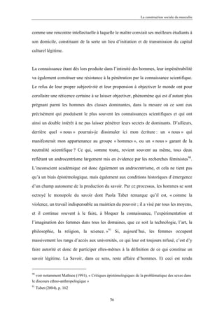 La construction sociale du masculin



comme une rencontre intellectuelle à laquelle le maître conviait ses meilleurs étudiants à

son domicile, constituant de la sorte un lieu d’initiation et de transmission du capital

culturel légitime.



La connaissance étant dès lors produite dans l’intimité des hommes, leur impénétrabilité

va également constituer une résistance à la pénétration par la connaissance scientifique.

Le refus de leur propre subjectivité et leur propension à objectiver le monde ont pour

corollaire une réticence certaine à se laisser objectiver, phénomène qui est d’autant plus

prégnant parmi les hommes des classes dominantes, dans la mesure où ce sont eux

précisément qui produisent le plus souvent les connaissances scientifiques et qui ont

ainsi un double intérêt à ne pas laisser pénétrer leurs secrets de dominants. D’ailleurs,

derrière quel « nous » pourrais-je dissimuler ici mon écriture : un « nous » qui

manifesterait mon appartenance au groupe « hommes », ou un « nous » garant de la

neutralité scientifique ? Ce qui, somme toute, revient souvent au même, tous deux

reflétant un androcentrisme largement mis en évidence par les recherches féministes90.

L’inconscient académique est donc également un androcentrisme, et cela ne tient pas

qu’à un biais épistémologique, mais également aux conditions historiques d’émergence

d’un champ autonome de la production du savoir. Par ce processus, les hommes se sont

octroyé le monopole du savoir dont Paola Tabet remarque qu’il est, « comme la

violence, un travail indispensable au maintien du pouvoir ; il a visé par tous les moyens,

et il continue souvent à le faire, à bloquer la connaissance, l’expérimentation et

l’imagination des femmes dans tous les domaines, que ce soit la technologie, l’art, la

philosophie, la religion, la science. »91 Si, aujourd’hui, les femmes occupent
massivement les rangs d’accès aux universités, ce qui leur est toujours refusé, c’est d’y

faire autorité et donc de participer elles-mêmes à la définition de ce qui constitue un

savoir légitime. La Savoir, dans ce sens, reste affaire d’hommes. Et ceci est rendu


90
   voir notamment Mathieu (1991), « Critiques épistémologiques de la problématique des sexes dans
le discours ethno-anthropologique »
91
     Tabet (2004), p. 162

                                               56
 
