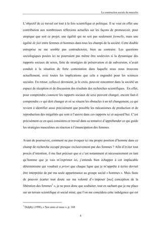 La construction sociale du masculin



L’objectif de ce travail est tout à la fois scientifique et politique. Il se veut en effet une

contribution aux nombreuses réflexions actuelles sur les façons de promouvoir, pour

utopique que soit ce projet, une égalité qui ne soit pas seulement formelle, mais une

égalité de fait entre femmes et hommes dans tous les champs de la société. Cette double

entreprise ne me semble pas contradictoire, bien au contraire. Les questions

sociologiques posées ici ne pourraient pas même être soulevées si la dynamique des

rapports sociaux de sexes, faite de stratégies de préservation et de subversion, n’avait

conduit à la situation de forte contestation dans laquelle nous nous trouvons

actuellement, avec toutes les implications que cela a engendré pour les sciences

sociales. En retour, celles-ci devraient, je le crois, pouvoir rencontrer dans la société un

espace de réception et de discussion des résultats des recherches scientifiques. En effet,

pour comprendre comment les rapports sociaux de sexe peuvent changer, encore faut-il

comprendre ce qui doit changer et où se situent les obstacles à un tel changement, ce qui

revient à identifier aussi précisément que possible les mécanismes de production et de

reproduction des inégalités qui sont à l’œuvre dans ces rapports ici et aujourd’hui. C’est

précisément ce en quoi consistera ce travail dans sa tentative d’appréhender ce qui guide

les stratégies masculines en réaction à l’émancipation des femmes.



Avant de poursuivre, comment ne pas évoquer ici ma propre position d’homme dans ce

champ de recherche occupé presque exclusivement par des femmes ? Afin d’éviter tout

procès d’intention, il me faut préciser que si c’est notamment et nécessairement en tant

qu’homme que je vais m’exprimer ici, j’entends bien échapper à cet implacable

déterminisme qui voudrait a priori que chaque ligne que je m’apprête à écrire devrait

être interprétée de par ma seule appartenance au groupe social « hommes ». Mais faute

de pouvoir écarter tout doute sur ma volonté d’« imposer [ma] conception de la

libération des femmes3 », je ne peux donc que souhaiter, tout en sachant que je me place
sur un terrain scientifique et social miné, que l’on me concédera cette indulgence qui est



3
    Delphy (1998), « Nos amis et nous », p. 168

                                                  4
 
