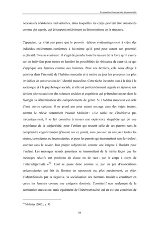 La construction sociale du masculin



nécessaires résistances individuelles, dans lesquelles les corps peuvent être considérés

comme des agents, qui échappent précisément au déterminisme de la structure.



Cependant, ce n’est pas parce que le pouvoir échoue systématiquement à créer des

individus entièrement conformes à lui-même qu’il perd pour autant son potentiel

explicatif. Bien au contraire : il s’agit de prendre toute la mesure de la force qu’il exerce

sur les individus pour mettre en lumière les possibilités de résistance de ceux-ci, ce qui

s’applique aux femmes comme aux hommes. Pour ces derniers, cela nous oblige à

pénétrer dans l’intimité de l’habitus masculin et à mettre au jour les processus les plus

invisibles de construction de l’identité masculine. Cette tâche incombe tout à la fois à la

sociologie et à la psychologie sociale, et elle est particulièrement urgente en réponse aux

dérives néo-naturalistes des sciences sociales et cognitives qui prétendent ancrer dans la

biologie la détermination des comportements de genre. Si l’habitus masculin est doté

d’une inertie certaine, il ne prend pas pour autant ancrage dans des sujets inertes,

comme le relève notamment Pascale Molinier : « Le social ne s’intériorise pas

mécaniquement, il se fait connaître à travers une expérience singulière qui est une

expérience de la subjectivité, pour l’enfant qui ressent celle de ses parents sans la

comprendre cognitivement (j’insiste sur ce point), sans pouvoir en analyser toutes les

strates, conscientes ou inconscientes, et pour les parents qui transmettent sans le vouloir,

souvent sans le savoir, leur propre subjectivité, comme une énigme à élucider pour

l’enfant. Les messages sexués parentaux se transmettent de la même façon que les

messages relatifs aux positions de classe ou de race : par le corps à corps de

l’intersubjectivité. »94. Tout se passe donc comme si, par un jeu d’associations
préconscientes qui fait du féminin un repoussoir ou, plus précisément, un objet

d’identification par la négative, la socialisation des hommes tendait à constituer en

creux les femmes comme une catégorie dominée. Constitutif non seulement de la

domination masculine, mais également de l’hétérosexualité qui en est une condition de



94
     Molinier (2003), p. 35

                                             58
 
