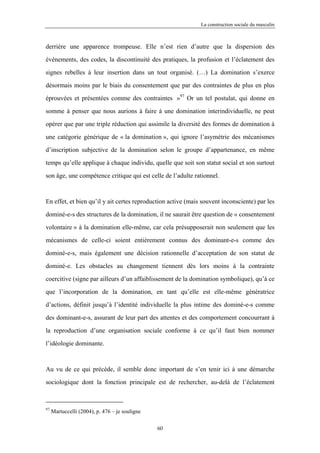 La construction sociale du masculin



derrière une apparence trompeuse. Elle n’est rien d’autre que la dispersion des

événements, des codes, la discontinuité des pratiques, la profusion et l’éclatement des

signes rebelles à leur insertion dans un tout organisé. (…) La domination s’exerce

désormais moins par le biais du consentement que par des contraintes de plus en plus

éprouvées et présentées comme des contraintes »97 Or un tel postulat, qui donne en

somme à penser que nous aurions à faire à une domination interindividuelle, ne peut

opérer que par une triple réduction qui assimile la diversité des formes de domination à

une catégorie générique de « la domination », qui ignore l’asymétrie des mécanismes

d’inscription subjective de la domination selon le groupe d’appartenance, en même

temps qu’elle applique à chaque individu, quelle que soit son statut social et son surtout

son âge, une compétence critique qui est celle de l’adulte rationnel.



En effet, et bien qu’il y ait certes reproduction active (mais souvent inconsciente) par les

dominé-e-s des structures de la domination, il ne saurait être question de « consentement

volontaire » à la domination elle-même, car cela présupposerait non seulement que les

mécanismes de celle-ci soient entièrement connus des dominant-e-s comme des

dominé-e-s, mais également une décision rationnelle d’acceptation de son statut de

dominé-e. Les obstacles au changement tiennent dès lors moins à la contrainte

coercitive (signe par ailleurs d’un affaiblissement de la domination symbolique), qu’à ce

que l’incorporation de la domination, en tant qu’elle est elle-même génératrice

d’actions, définit jusqu’à l’identité individuelle la plus intime des dominé-e-s comme

des dominant-e-s, assurant de leur part des attentes et des comportement concourrant à

la reproduction d’une organisation sociale conforme à ce qu’il faut bien nommer

l’idéologie dominante.



Au vu de ce qui précède, il semble donc important de s’en tenir ici à une démarche

sociologique dont la fonction principale est de rechercher, au-delà de l’éclatement



97
     Martuccelli (2004), p. 476 – je souligne

                                                60
 