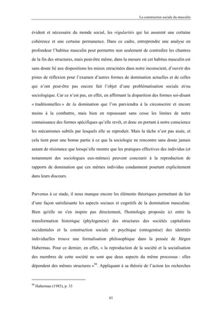 La construction sociale du masculin



évident et nécessaire du monde social, les régularités qui lui assurent une certaine

cohérence et une certaine permanence. Dans ce cadre, entreprendre une analyse en

profondeur l’habitus masculin peut permettre non seulement de contredire les chantres

de la fin des structures, mais peut-être même, dans la mesure où cet habitus masculin est

sans doute lié aux dispositions les mieux enracinées dans notre inconscient, d’ouvrir des

pistes de réflexion pour l’examen d’autres formes de domination actuelles et de celles

qui n’ont peut-être pas encore fait l’objet d’une problématisation sociale et/ou

sociologique. Car ce n’est pas, en effet, en affirmant la disparition des formes soi-disant

« traditionnelles » de la domination que l’on parviendra à la circonscrire et encore

moins à la combattre, mais bien en repoussant sans cesse les limites de notre

connaissance des formes spécifiques qu’elle revêt, et donc en portant à notre conscience

les mécanismes subtils par lesquels elle se reproduit. Mais la tâche n’est pas aisée, et

cela tient pour une bonne partie à ce que la sociologie ne rencontre sans doute jamais

autant de résistance que lorsqu’elle montre que les pratiques effectives des individus (et

notamment des sociologues eux-mêmes) peuvent concourir à la reproduction de

rapports de domination que ces mêmes individus condamnent pourtant explicitement

dans leurs discours.



Parvenus à ce stade, il nous manque encore les éléments théoriques permettant de lier

d’une façon satisfaisante les aspects sociaux et cognitifs de la domination masculine.

Bien qu'elle ne s'en inspire pas directement, l'homologie proposée ici entre la

transformation historique (phylogenèse) des structures des sociétés capitalistes

occidentales et la construction sociale et psychique (ontogenèse) des identités

individuelles trouve une formalisation philosophique dans la pensée de Jürgen

Habermas. Pour ce dernier, en effet, « la reproduction de la société et la socialisation

des membres de cette société ne sont que deux aspects du même processus : elles

dépendent des mêmes structures »98. Appliquant à sa théorie de l’action les recherches



98
     Habermas (1985), p. 33

                                            61
 