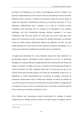 La construction sociale du masculin



de Piaget et de Kohlberg sur les stades du développement moral de l’enfant et les

processus d’apprentissage qu’il met en œuvre dans un environnement social et normatif,

Habermas observe ainsi que « l’identité de la personne est dans une certaine mesure le

résultat des opérations d’identification réalisées par la personne elle-même »99. Si ce

mécanisme d’identification tend à conforter, sur le plan de l’évolution sociale,

l’hypothèse d’une homologie entre les structures de la domination et les structures

psychiques, une telle formalisation théorique demeure cependant à un niveau

d’abstraction trop élevé pour fournir les outils dont nous avons besoin pour notre

analyse de la construction sociale et psychique des identités masculines, ces dernières

n’étant par ailleurs jamais explicitement abordées par Habermas. De plus, une telle

théorie génétique de l’action aurait de fortes chances de demeurer tautologique si l’on

n’était pas en mesure de lui appliquer des situations de la vie quotidienne.



Un apport plus directement lié à notre démarche pourrait être alors emprunté à la

neurobiologie, laquelle a développé la notion d'épigenèse du cerveau. Ce mécanisme

biologique est rendu possible par la grande plasticité du cerveau humain qui fait que cet

organe se construit et s'adapte sans cesse en fonction de l'environnement physique et

social qui l'entoure. En effet, l'épigenèse donne lieu à un processus qui, par un jeu

continu d'associations mentales opérées sous l'effet des innombrables stimuli de la vie

quotidienne, se traduit matériellement par la formation de synapses, c'est-à-dire de

connexions interneuronales dont le nombre peut atteindre un million de milliards au

cours de l'existence d'un individu et structurer ainsi de façon durable son comportement

et sa pensée. En outre, et cela a son importance pour la sociologie, une grande majorité

de ces connexions s'est formée avant l'âge de 15 ans.



Cette référence aux neurosciences permet premièrement de souligner la grande

complexité que la biologie parvient à mettre en évidence quant aux rapports entre le



99
     ibid., p. 44

                                            62
 