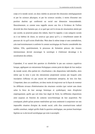 La construction sociale du masculin



corps et le monde social, ces deux réalités ne pouvant être dissociées ontologiquement

ni par les sciences physiques, ni par les sciences sociales, à moins d'assumer une

position   dualiste   qui    conférerait   au    social   une   dimension      transcendantale.

Deuxièmement, ce constat nous rappelle encore une fois à l'évidence de l'infinie

diversité des êtres humains qui, et ce quel que soit le niveau de structuration atteint par

une société, ne pourront jamais être réduits, faut-il le rappeler, à une catégorie sociale

ou à un habitus de classe, ne serait-ce que parce qu’il y a virtuellement autant de

parcours de vie qu'il existe d'individus. Mais dans le même temps et sans contradiction,

cela tend troisièmement à conforter le constat sociologique de l'inertie considérable des

habitus. Efin, quatrièmement, le processus de formation précoce des réseaux

interneuronaux devrait encourager la sociologie à s'intéresser davantage à la

socialisation des enfants.



Cependant, il ne saurait être question ici d'emboîter le pas aux sciences cognitives

lorsque, appliquant ces mécanismes biologiques comme point de départ de leur analyse

du monde social, elles parlent de « fossilisation » des dispositions individuelles, alors

même que la mise à jour des mécanismes proprement sociaux par lesquels cette

inscription s'effectue n'a pas encore été entièrement entreprise, de loin s'en faut.

L'important, dans ces conditions, est donc moins de tergiverser sur la façon de nommer

les différents niveaux d'intériorisation des structures sociales (qui varient sans doute

selon la force de leur ancrage historique et symbolique), mais d'expliciter

empiriquement, quelle que soit donc leur degré de fixité, les différentes dispositions

ainsi acquises en fonction du contexte socio-historique de leur acquisition. Par

conséquent, plutôt qu'une posture matérialiste qui nous amènerait à conjecturer sur une

impossible situation d'origine du monde social, celle d'un constructivisme radical

semble constituer, malgré qu'elle élude la question ontologique, une posture heuristique

légitime au vu du travail sociologique qui reste à accomplir.




                                                63
 