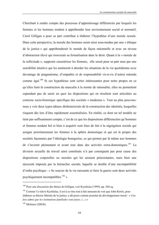 La construction sociale du masculin



Cherchant à rendre compte des processus d’apprentissage différenciés par lesquels les

femmes et les hommes tendent à appréhender leur environnement social et normatif,

Carol Gilligan a pour sa part contribué à élaborer l’hypothèse d’une morale sexuée.

Dans cette perspective, la morale des hommes serait ainsi sous-tendue par une « éthique

de la justice » qui appréhenderait le monde de façon rationnelle et avec un niveau

d’abstraction élevé qui trouverait sa formalisation dans le droit. Quant à la « morale de

la sollicitude », supposée caractériser les femmes, elle serait pour sa part mue par une

sensibilité intuitive qui les amènerait à aborder les situations de la vie quotidienne avec

davantage de pragmatisme, d’empathie et de responsabilité vis-à-vis d’autrui entendu

comme égal.100 Si ces hypothèses sont certes intéressantes pour notre propos en ce

qu’elles lient la construction du masculin à la norme de rationalité, elles ne permettent

cependant pas de saisir en quoi les dispositions qui en résultent sont articulées au

contexte socio-historique spécifique des sociétés « modernes ». Tout au plus pouvons-

nous y voir deux types-idéaux déshistoricisés de la construction des identités, lesquelles

risquent dès lors d’être rapidement essentialisées. En réalité, ce dont un tel modèle ne

tient pas suffisamment compte, c’est de ce que les dispositions différenciées qu’hommes

et femmes tendent bel et bien à acquérir sont liées de fait à la ségrégation sociale qui

assigne prioritairement les femmes à la sphère domestique et qui est le propre des

sociétés façonnées par l’idéologie bourgeoise, ce qui permet par là même aux hommes

de s’investir pleinement et avant tout dans des activités extra-domestiques.101 La

division sexuelle du travail ainsi constituée n’a par conséquent pas pour cause des

dispositions corporelles ou morales qui lui seraient préexistantes, mais bien une

nécessité imposée par la hiérarchie sociale, laquelle se double d’une incompatibilité

d’ordre psychique : « Se soucier de la vie naissante et faire la guerre sont deux activités

psychiquement incompatibles.102 »

100
      Pour une discussion des thèses de Gilligan, voir Kymlicka (1999), pp. 284 sq.
101
    Comme l’a relevé Kymlicka, il est à ce titre tout à fait amusant de voir que John Rawls, pour
élaborer sa théorie libérale de la justice, a dû poser comme postulat du développement moral : « Une
fois admis que les institutions familiales sont justes, (…) »
102
      Molinier (2003b)

                                                   64
 