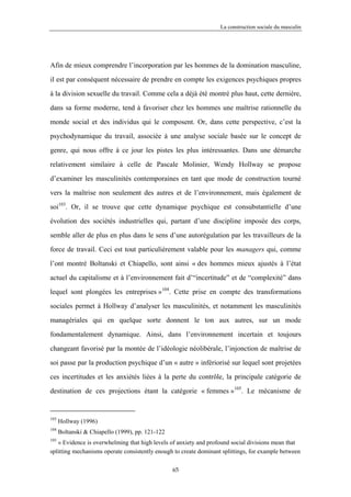 La construction sociale du masculin




Afin de mieux comprendre l’incorporation par les hommes de la domination masculine,

il est par conséquent nécessaire de prendre en compte les exigences psychiques propres

à la division sexuelle du travail. Comme cela a déjà été montré plus haut, cette dernière,

dans sa forme moderne, tend à favoriser chez les hommes une maîtrise rationnelle du

monde social et des individus qui le composent. Or, dans cette perspective, c’est la

psychodynamique du travail, associée à une analyse sociale basée sur le concept de

genre, qui nous offre à ce jour les pistes les plus intéressantes. Dans une démarche

relativement similaire à celle de Pascale Molinier, Wendy Hollway se propose

d’examiner les masculinités contemporaines en tant que mode de construction tourné

vers la maîtrise non seulement des autres et de l’environnement, mais également de

soi103. Or, il se trouve que cette dynamique psychique est consubstantielle d’une

évolution des sociétés industrielles qui, partant d’une discipline imposée des corps,

semble aller de plus en plus dans le sens d’une autorégulation par les travailleurs de la

force de travail. Ceci est tout particulièrement valable pour les managers qui, comme

l’ont montré Boltanski et Chiapello, sont ainsi « des hommes mieux ajustés à l’état

actuel du capitalisme et à l’environnement fait d’“incertitude” et de “complexité” dans

lequel sont plongées les entreprises »104. Cette prise en compte des transformations

sociales permet à Hollway d’analyser les masculinités, et notamment les masculinités

managériales qui en quelque sorte donnent le ton aux autres, sur un mode

fondamentalement dynamique. Ainsi, dans l’environnement incertain et toujours

changeant favorisé par la montée de l’idéologie néolibérale, l’injonction de maîtrise de

soi passe par la production psychique d’un « autre » infériorisé sur lequel sont projetées

ces incertitudes et les anxiétés liées à la perte du contrôle, la principale catégorie de

destination de ces projections étant la catégorie « femmes »105. Le mécanisme de


103
      Hollway (1996)
104
      Boltanski & Chiapello (1999), pp. 121-122
105
   « Evidence is overwhelming that high levels of anxiety and profound social divisions mean that
splitting mechanisms operate consistently enough to create dominant splittings, for example between

                                                  65
 