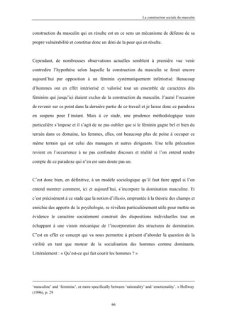 La construction sociale du masculin



construction du masculin qui en résulte est en ce sens un mécanisme de défense de sa

propre vulnérabilité et constitue donc un déni de la peur qui en résulte.



Cependant, de nombreuses observations actuelles semblent à première vue venir

contredire l’hypothèse selon laquelle la construction du masculin se ferait encore

aujourd’hui par opposition à un féminin systématiquement infériorisé. Beaucoup

d’hommes ont en effet intériorisé et valorisé tout un ensemble de caractères dits

féminins qui jusqu’ici étaient exclus de la construction du masculin. J’aurai l’occasion

de revenir sur ce point dans la dernière partie de ce travail et je laisse donc ce paradoxe

en suspens pour l’instant. Mais à ce stade, une prudence méthodologique toute

particulière s’impose et il s’agit de ne pas oublier que si le féminin gagne bel et bien du

terrain dans ce domaine, les femmes, elles, ont beaucoup plus de peine à occuper ce

même terrain qui est celui des managers et autres dirigeants. Une telle précaution

revient en l’occurrence à ne pas confondre discours et réalité si l’on entend rendre

compte de ce paradoxe qui n’en est sans doute pas un.



C’est donc bien, en définitive, à un modèle sociologique qu’il faut faire appel si l’on

entend montrer comment, ici et aujourd’hui, s’incorpore la domination masculine. Et

c’est précisément à ce stade que la notion d’illusio, empruntée à la théorie des champs et

enrichie des apports de la psychologie, se révèlera particulièrement utile pour mettre en

évidence le caractère socialement construit des dispositions individuelles tout en

échappant à une vision mécanique de l’incorporation des structures de domination.

C’est en effet ce concept qui va nous permettre à présent d’aborder la question de la

virilité en tant que moteur de la socialisation des hommes comme dominants.

Littéralement : « Qu’est-ce qui fait courir les hommes ? »




‘masculine’ and ‘feminine’, or more specifically between ‘rationality’ and ‘emotionality’. » Hollway
(1996), p. 29

                                                 66
 