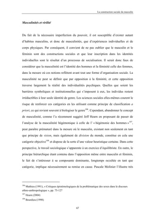 La construction sociale du masculin



Masculinités et virilité



Du fait de la nécessaire imperfection du pouvoir, il est susceptible d’exister autant

d’habitus masculins, et donc de masculinités, que d’expériences individuelles et de

corps physiques. Par conséquent, il convient de ne pas oublier que le masculin et le

féminin sont des constructions sociales et que leur inscription dans les identités

individuelles sont le résultat d’un processus de socialisation. Il serait donc faux de

considérer que la masculinité est l’identité des hommes et la féminité celle des femmes,

dans la mesure où ces notions reflètent avant tout une forme d’organisation sociale. La

masculinité ne peut se définir que par opposition à la féminité, et cette opposition

traverse largement la réalité des individualités psychiques. Quelles que soient les

barrières symboliques et institutionnelles qui s’imposent à eux, les individus restent

irréductibles à leur seule identité de genre. Les sciences sociales elles-mêmes courent le

risque de renforcer ces catégories en les utilisant comme principe de classification a

priori, ce qui revient souvent à biologiser le genre106. Cependant, abandonner le concept

de masculinité, comme l’a récemment suggéré Jeff Hearn en proposant de passer de

l’analyse de la masculinité hégémonique à celle de l’ « hégémonie des hommes »107,

peut paraître prématuré dans la mesure où le masculin, existant non seulement en tant

que principe de vision, mais également de division du monde, constitue en cela une

catégorie objective108 et dispose de la sorte d’une valeur heuristique certaine. Dans cette

perspective, le travail sociologique s’apparente à un exercice d’équilibriste. En outre, le

principe hiérarchique étant contenu dans l’opposition même entre masculin et féminin,

le fait de s’intéresser à sa composante dominante, longtemps occultée en tant que

catégorie, implique nécessairement sa remise en cause. Pascale Molinier l’illustre très




106
   Mathieu (1991), « Critiques épistémologiques de la problématique des sexes dans le discours
ethno-anthropologique », pp. 75-127
107
      Hearn (2004)
108
      Bourdieu (1998)

                                                67
 