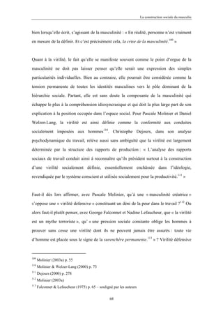 La construction sociale du masculin



bien lorsqu’elle écrit, s’agissant de la masculinité : « En réalité, personne n’est vraiment

en mesure de la définir. Et c’est précisément cela, la crise de la masculinité.109 »



Quant à la virilité, le fait qu’elle se manifeste souvent comme le point d’orgue de la

masculinité ne doit pas laisser penser qu’elle serait une expression des simples

particularités individuelles. Bien au contraire, elle pourrait être considérée comme la

tension permanente de toutes les identités masculines vers le pôle dominant de la

hiérarchie sociale. Partant, elle est sans doute la composante de la masculinité qui

échappe le plus à la compréhension idiosyncrasique et qui doit la plus large part de son

explication à la position occupée dans l’espace social. Pour Pascale Molinier et Daniel

Welzer-Lang, la virilité est ainsi définie comme la conformité aux conduites

socialement imposées aux hommes110. Christophe Dejours, dans son analyse

psychodynamique du travail, relève aussi sans ambiguïté que la virilité est largement

déterminée par la structure des rapports de production : « L’analyse des rapports

sociaux de travail conduit ainsi à reconnaître qu’ils président surtout à la construction

d’une virilité socialement définie, essentiellement enchâssée dans l’idéologie,

revendiquée par le système conscient et utilisée socialement pour la productivité.111 »



Faut-il dès lors affirmer, avec Pascale Molinier, qu’à une « masculinité créatrice »

s’oppose une « virilité défensive » constituant un déni de la peur dans le travail ?112 Ou

alors faut-il plutôt penser, avec George Falconnet et Nadine Lefaucheur, que « la virilité

est un mythe terroriste », qu’ « une pression sociale constante oblige les hommes à

prouver sans cesse une virilité dont ils ne peuvent jamais être assurés : toute vie

d’homme est placée sous le signe de la surenchère permanente.113 » ? Virilité défensive



109
      Molinier (2003a) p. 55
110
      Molinier & Welzer-Lang (2000) p. 73
111
      Dejours (2000) p. 278
112
      Molinier (2003a)
113
      Falconnet & Lefaucheur (1975) p. 65 – souligné par les auteurs

                                                   68
 