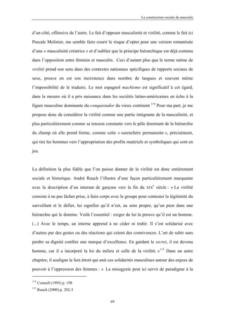 La construction sociale du masculin



d’un côté, offensive de l’autre. Le fait d’opposer masculinité et virilité, comme le fait ici

Pascale Molinier, me semble faire courir le risque d’opter pour une version romantisée

d’une « masculinité créatrice » et d’oublier que le principe hiérarchique est déjà contenu

dans l’opposition entre féminin et masculin. Ceci d’autant plus que le terme même de

virilité prend son sens dans des contextes nationaux spécifiques de rapports sociaux de

sexe, preuve en est son inexistence dans nombre de langues et souvent même

l’impossibilité de le traduire. Le mot espagnol machismo est significatif à cet égard,

dans la mesure où il a pris naissance dans les sociétés latino-américaines en écho à la

figure masculine dominante du conquistador du vieux continent.114 Pour ma part, je me

propose donc de considérer la virilité comme une partie intégrante de la masculinité, et

plus particulièrement comme sa tension constante vers le pôle dominant de la hiérarchie

du champ où elle prend forme, comme cette « surenchère permanente », précisément,

qui tire les hommes vers l’appropriation des profits matériels et symboliques qui sont en

jeu.



La définition la plus fidèle que l’on puisse donner de la virilité est donc entièrement

sociale et historique. André Rauch l’illustre d’une façon particulièrement marquante
                                                                      e
avec la description d’un internat de garçons vers la fin du       XIX     siècle : « La virilité

consiste à ne pas lâcher prise, à faire corps avec le groupe pour contester la légitimité du

surveillant et le défier, lui signifier qu’il n’est, au sens propre, qu’un pion dans une

hiérarchie qui le domine. Voilà l’essentiel : exiger de lui la preuve qu’il est un homme.

(...) Avec le temps, un interne apprend à ne céder ni trahir. Il s’est solidarisé avec

d’autres par des gestes ou des réactions qui créent des connivences. L’art de subir sans

perdre sa dignité confère une marque d’excellence. En gardant le secret, il est devenu

homme, car il a incorporé la loi du milieu et celle de la virilité. »115 Dans un autre
chapitre, il souligne le lien étroit qui unit ces solidarités masculines autour des enjeux de

pouvoir à l’oppression des femmes : « La misogynie peut ici servir de paradigme à la

114
      Connell (1995) p. 198
115
      Rauch (2000) p. 202-3

                                             69
 