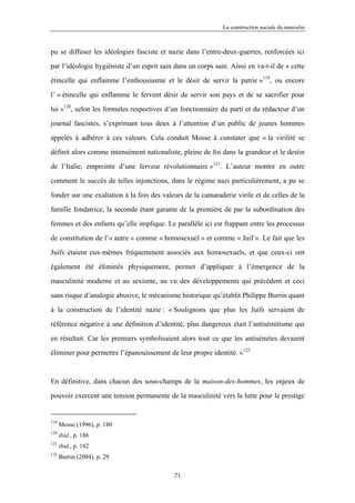 La construction sociale du masculin



pu se diffuser les idéologies fasciste et nazie dans l’entre-deux-guerres, renforcées ici

par l’idéologie hygiéniste d’un esprit sain dans un corps sain. Ainsi en va-t-il de « cette

étincelle qui enflamme l’enthousiasme et le désir de servir la patrie »119, ou encore

l’ « étincelle qui enflamme le fervent désir de servir son pays et de se sacrifier pour

lui »120, selon les formules respectives d’un fonctionnaire du parti et du rédacteur d’un

journal fascistes, s’exprimant tous deux à l’attention d’un public de jeunes hommes

appelés à adhérer à ces valeurs. Cela conduit Mosse à constater que « la virilité se

définit alors comme intensément nationaliste, pleine de foi dans la grandeur et le destin

de l’Italie, empreinte d’une ferveur révolutionnaire »121. L’auteur montre en outre

comment le succès de telles injonctions, dans le régime nazi particulièrement, a pu se

fonder sur une exaltation à la fois des valeurs de la camaraderie virile et de celles de la

famille fondatrice, la seconde étant garante de la première de par la subordination des

femmes et des enfants qu’elle implique. Le parallèle ici est frappant entre les processus

de constitution de l’« autre » comme « homosexuel » et comme « Juif ». Le fait que les

Juifs étaient eux-mêmes fréquemment associés aux homosexuels, et que ceux-ci ont

également été éliminés physiquement, permet d’appliquer à l’émergence de la

masculinité moderne et au sexisme, au vu des développements qui précèdent et ceci

sans risque d’analogie abusive, le mécanisme historique qu’établit Philippe Burrin quant

à la construction de l’identité nazie : « Soulignons que plus les Juifs servaient de

référence négative à une définition d’identité, plus dangereux était l’antisémitisme qui

en résultait. Car les premiers symbolisaient alors tout ce que les antisémites devaient

éliminer pour permettre l’épanouissement de leur propre identité. »122


En définitive, dans chacun des sous-champs de la maison-des-hommes, les enjeux de

pouvoir exercent une tension permanente de la masculinité vers la lutte pour le prestige


119
      Mosse (1996), p. 180
120
      ibid., p. 186
121
      ibid., p. 182
122
      Burrin (2004), p. 29

                                            71
 