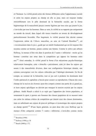 La construction sociale du masculin



et l’honneur. La virilité prend certes des formes différentes selon l’appartenance sociale

et selon les enjeux propres au champ où elle se joue, mais est toujours tendue

irrésistiblement vers le pôle dominant de la hiérarchie sociale, par la forme

hégémonique de la masculinité perçue comme légitime par tous ceux qui jouent le jeu,

c’est-à-dire par tous les hommes. Dans ce sens, la virilité ne se rapporte pas uniquement

au monde du travail, dans lequel elle trouve toutefois un terrain de développement

particulièrement favorable. Plus largement, la virilité pourrait être décrite comme

l’expression même de l’illusio masculine, au sens où l’entend Bourdieu123, cet

« investissement dans le jeu », guidé par un intérêt fondamental qui est de toujours être

reconnu comme un homme, jamais comme une femme. Comme le relève par ailleurs

Hollway, la menace d’être mis dans la position de l’«autre » infériorisé – moins qu’un

homme – constitue une arme dans la compétition qui oppose les hommes entre

eux124. Ainsi entendue, la virilité prend la forme d’un mécanisme psycho-historique

relativement homogène, cette « étincelle » précisément, cette foi dans les enjeux qui

assure à des masculinités diverses, dans une configuration historique donnée, une

certaine convergence vers les valeurs véhiculées par l’idéologie dominante. En fin de

compte, au sommet de la hiérarchie, tout ce jeu sert à produire les dominants dont

l’ordre patriarcal et capitaliste a besoin pour assurer sa reproduction. Chacun des sous-

champs de la maison-des-hommes peut être compris comme une partie de ce grand jeu,

et leurs enjeux spécifiques ne doivent pas masquer la tension exercée par les enjeux

globaux. André Rauch a relevé à ce sujet que l’apparition des loisirs populaires, et

notamment le sport, à permis aux hommes des classes populaires de se mesurer entre

eux selon les mêmes critères de compétition qui étaient ceux des classes dominantes,

mais en substituant aux enjeux de pouvoir politique et économique des enjeux propres

au champ sportif.125 D’une façon générale, on peut donc dire avec Hollway que la
menace d’être catégorisé comme l’ « autre » infériorisé, c’est-à-dire comme moins


123
      Bourdieu (1998)
124
      Hollway (1996), p. 30
125
      Rauch (2000) p. 172

                                           72
 