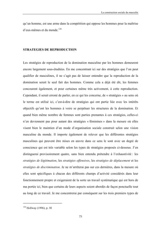 La construction sociale du masculin



qu’un homme, est une arme dans la compétition qui oppose les hommes pour la maîtrise

d’eux-mêmes et du monde.126




STRATEGIES DE REPRODUCTION



Les stratégies de reproduction de la domination masculine par les hommes demeurent

encore largement sous-étudiées. En me concentrant ici sur des stratégies que l’on peut

qualifier de masculines, il ne s’agit pas de laisser entendre que la reproduction de la

domination serait le seul fait des hommes. Comme cela a déjà été dit, les femmes

concourent également, et pour certaines même très activement, à cette reproduction.

Cependant, il serait erroné de parler, en ce qui les concerne, de « stratégies » au sens où

le terme est utilisé ici, c’est-à-dire de stratégies qui ont partie liée avec les intérêts

objectifs qu’ont les hommes à voire se perpétuer les structures de la domination. Et

quand bien même nombre de femmes sont parties prenantes à ces stratégies, celles-ci

n’en deviennent pas pour autant des stratégies « féminines » dans la mesure où elles

visent bien le maintien d’un mode d’organisation sociale construit selon une vision

masculine du monde. Il importe également de relever que les différentes stratégies

masculines qui peuvent être mises en œuvre dans ce sens le sont avec un degré de

conscience qui est très variable selon les types de stratégies proposés ci-dessous. J’en

distinguerai provisoirement quatre, sans bien entendu prétendre à l’exhaustivité : les

stratégies de légitimation, les stratégies offensives, les stratégies de déplacement et les

stratégies de discrimination. Je ne m’arrêterai pas sur ces dernières, dans la mesure où

elles sont spécifiques à chacun des différents champs d’activité considérés dans leur

fonctionnement propre et exigeraient de la sorte un travail systématique qui est hors de

ma portée ici, bien que certains de leurs aspects soient abordés de façon ponctuelle tout

au long de ce travail. Je me concentrerai par conséquent sur les trois premiers types de



126
      Hollway (1996), p. 30

                                            73
 