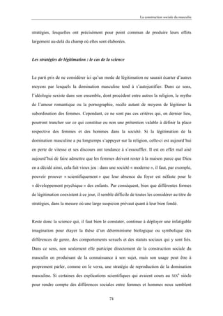 La construction sociale du masculin



stratégies, lesquelles ont précisément pour point commun de produire leurs effets

largement au-delà du champ où elles sont élaborées.



Les stratégies de légitimation : le cas de la science



Le parti pris de ne considérer ici qu’un mode de légitimation ne saurait écarter d’autres

moyens par lesquels la domination masculine tend à s’autojustifier. Dans ce sens,

l’idéologie sexiste dans son ensemble, dont procèdent entre autres la religion, le mythe

de l’amour romantique ou la pornographie, recèle autant de moyens de légitimer la

subordination des femmes. Cependant, ce ne sont pas ces critères qui, en dernier lieu,

pourront trancher sur ce qui constitue ou non une prétention valable à définir la place

respective des femmes et des hommes dans la société. Si la légitimation de la

domination masculine a pu longtemps s’appuyer sur la religion, celle-ci est aujourd’hui

en perte de vitesse et ses discours ont tendance à s’essouffler. Il est en effet mal aisé

aujourd’hui de faire admettre que les femmes doivent rester à la maison parce que Dieu

en a décidé ainsi, cela fait vieux jeu : dans une société « moderne », il faut, par exemple,

pouvoir prouver « scientifiquement » que leur absence du foyer est néfaste pour le

« développement psychique » des enfants. Par conséquent, bien que différentes formes

de légitimation coexistent à ce jour, il semble difficile de toutes les considérer au titre de

stratégies, dans la mesure où une large suspicion prévaut quant à leur bien fondé.



Reste donc la science qui, il faut bien le constater, continue à déployer une infatigable

imagination pour étayer la thèse d’un déterminisme biologique ou symbolique des

différences de genre, des comportements sexuels et des statuts sociaux qui y sont liés.

Dans ce sens, non seulement elle participe directement de la construction sociale du

masculin en produisant de la connaissance à son sujet, mais son usage peut être à

proprement parler, comme on le verra, une stratégie de reproduction de la domination
                                                                                        e
masculine. Si certaines des explications scientifiques qui avaient cours au         XIX     siècle

pour rendre compte des différences sociales entre femmes et hommes nous semblent


                                             74
 