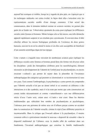 La construction sociale du masculin



aujourd’hui exotiques et risibles, lorsqu’on y regarde de plus près, on s’aperçoit que si

les techniques médicales ont certes évolué, la façon dont elles s’articulent avec les

représentations sociales semble d’une étrange constance. L’état actuel des

connaissances, dans le domaine médical comme en sciences sociales, ne permet plus

guère de se fonder sur l’observation spontanée du corps pour expliquer les différences

sociales entre femmes et hommes. Même lorsque cela se fait encore, une telle démarche

apparaît rapidement suspecte et ses résultats peu convaincants. Il convient donc d’aller

chercher ailleurs les raisons biologiques profondes de l’existence de deux genres

humains, souvent là où on les attend le moins et où elles sont susceptibles de bénéficier

d’une autorité scientifique digne de leur époque.



Cette « nature » à laquelle nous renvoient de nombreuses sciences pour expliquer les

différences sociales entre femmes et hommes prend donc des formes très diverses selon

les disciplines : poids des hémisphères cérébraux pour les neurobiologistes, élément

nécessaire au développement de l’identité de l’enfant pour les psychanalystes, ou encore

invariant « culturel » qui permet de rejeter dans la pénombre de l’invariance

anthropologique des catégories qui pourtant se construisent et se reconstruisent ici sous

nos yeux. Tout comme l’anthropologie, la psychanalyse a certes permis de comprendre

que l’identité sexuelle n’est pas un donné initial et se construit en référence à des

interactions et à des symboles, mais il n’en reste pas moins que cette construction est

censée tendre nécessairement et comme « naturellement » vers une différenciation

stricte d’avec l’autre sexe, créant ainsi « L’autre » tout court. Dans les théories

traditionnelles que véhiculent bon nombre de psychanalystes et psychologues,

l’attirance pour une personne de même sexe est d’ailleurs perçue comme un accident

dans la construction de l’identité sexuelle, comme le rejet d’une différence prescrite et

incontournable. Dans la critique que Foucault adresse à la psychanalyse, il montre

comment celle-ci a précisément introduit le nouveau « dispositif de sexualité » dans le

dispositif traditionnel de l’alliance, avec le double effet de conforter dans ses

fondements l’invariant anthropologique que constitue la famille traditionnelle


                                           75
 