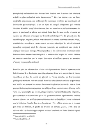 La construction sociale du masculin



(bourgeoise) hétérosexuelle et d’inscrire cette dernière sous la forme d’un impératif

refoulé au plus profond de notre inconscience127. Or, c’est toujours sur une base

matérielle, anatomique, que s’élaborent les nombreux symboles qui nourrissent cet

inconscient psychanalytique. C’est un type de critique comparable que formule

Monique Schneider lorsqu’elle relève que, face aux mutations actuelles des rapports de

genre, la psychanalyse adopte une attitude figée dans le sens où elle « impose un

système de références s’énonçant sur le mode anhistorique 128». En glissant ainsi du

sexe biologique au genre, puis en décrivant celui-ci comme un repère normatif obligé,

ces disciplines nous livrent encore souvent une conception figée des rôles féminins et

masculins, proposant ainsi des discours rassurants qui contribuent sans doute à

expliquer leur succès publique. On comprend de ce fait leur incessant tiraillement entre

la fidélité à une orthodoxie revendiquée et la nécessité de s’adapter aux valeurs sociales

du moment, contrainte que la plupart des autres scientifiques peuvent se permettre

d’ignorer beaucoup plus aisément.



Pour leur part, les sciences dites « dures » ont également une fonction importante dans

la légitimation de la domination masculine, disposant d’une large autorité dans le champ

scientifique et dans la société en général. A l’heure actuelle, les déterminismes

génétique et hormonal relèvent souvent même du sens commun sans que les personnes

non initiées ne puissent leur donner la moindre explication rationnelle, tout en étant

pourtant intimement convaincues de leur effet sur leurs comportements. Comme on le

verra avec les exemples qui suivent, chaque science, avec la méthode qui lui est propre,

peut conduire à un essentialisme qui ne fait que retranscrire les représentations sociales

dans un discours qui s’affiche pourtant comme descriptif et objectif. Ainsi ce constat

que le biologiste Chandler Burr a pu formuler en 1996 : « Nous savons que le cerveau

par défaut est féminin, et qu’afin de produire un cerveau spécial, – c’est-à-dire un

cerveau mâle – et de développer un pénis au lieu d’un clitoris, un foetus doit être exposé

127
      Foucault (1976), pp. 136-151
128
      Schneider (2000), p. 7

                                           76
 