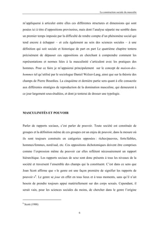 La construction sociale du masculin



m’appliquerai à articuler entre elles ces différentes structures et dimensions qui sont

posées ici à titre d’oppositions provisoires, mais dont l’analyse séparée me semble dans

un premier temps imposée par la difficulté de rendre compte d’un phénomène social qui

tend encore à échapper – et cela également au sein des sciences sociales – à une

définition qui soit sociale et historique de part en part Le quatrième chapitre tentera

précisément de dépasser ces oppositions en cherchant à comprendre comment les

représentations et normes liées à la masculinité s’articulent avec les pratiques des

hommes. Pour ce faire je m’appuierai principalement sur le concept de maison-des-

hommes tel qu’utilisé par le sociologue Daniel Welzer-Lang, ainsi que sur la théorie des

champs de Pierre Bourdieu. La cinquième et dernière partie sera quant à elle consacrée

aux différentes stratégies de reproduction de la domination masculine, qui demeurent à

ce jour largement sous-étudiées, et dont je tenterai de dresser une typologie.




MASCULINITÉS ET POUVOIR



Parler de rapports sociaux, c’est parler de pouvoir. Toute société est constituée de

groupes et la définition même de ces groupes est un enjeu de pouvoir, dans la mesure où

ils sont toujours construits en catégories opposées : riches/pauvres, forts/faibles,

hommes/femmes, nord/sud, etc. Ces oppositions dichotomiques doivent être comprises

comme l’expression même du pouvoir car elles reflètent nécessairement un rapport

hiérarchique. Les rapports sociaux de sexe sont donc présents à tous les niveaux de la

société et traversent l’ensemble des champs qui la constituent. C’est dans ce sens que

Joan Scott affirme que « le genre est une façon première de signifier les rapports de

pouvoir »6. Le genre se joue en effet en tous lieux et à tous moments, sans qu’il n’ait
besoin de prendre toujours appui matériellement sur des corps sexués. Cependant, il

serait vain, pour les sciences sociales du moins, de chercher dans le genre l’origine



6
    Scott (1988)

                                             6
 