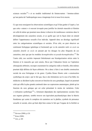 La construction sociale du masculin



sciences sociales132 » et au modèle traditionnel de femme-nature / homme-culture

qu’une partie de l’anthropologie nous a longtemps livré et nous livre encore.



Ce que nous enseignent les observations scientifiques et qu’il faut garder à l’esprit, c’est

que cette « nature » si souvent invoquée pour justifier les éternels masculin et féminin

est celle-là même qui pourtant nous donne à observer de nombreuses variations dans le

développement des caractères sexués, et ce quelle que soit la façon dont on entend

définir l’appartenance sexuelle d’un individu. Apparaît donc un décalage significatif

entre les catégorisations scientifiques et sociales. D’un côté, on peut observer un

continuum biologique (génétique et hormonal) qui va du caractère mâle en excès au

caractère femelle en excès en passant par les dosages les plus fréquents de ces

caractères, ainsi que par les modèles hermaphrodites et pseudo-hermaphrodites.133 De

l’autre côté, nos sociétés imposent littéralement une bicatégorisation stricte entre le

féminin et le masculin qui sont censés, fût-ce par l’éducation forcée ou l’opération

chirurgicale arbitraire, recouper exactement les catégories mâle et femelle, elles-mêmes

pourtant déjà définies de façon arbitraire. On a donc à faire à une double construction

sociale du sexe biologique et du genre. Cynthia Kraus illustre cette « construction

symbolique du corps » par le fait que, face à des hésitations sur le sexe d’un bébé, les

médecins se décident le plus souvent en fonction du sexe gonadique, lequel est pourtant

celui qui offre la plus grande continuité dans ses expressions anatomiques, plutôt qu’en

fonction du sexe génique qui est celui présentant le moins de variations. Cette

« virilisation symbolique134 », fortement dépendante des représentations sociales liées
aux organes génitaux, semble trouver son équivalent psychanalytique dans la théorie

freudienne qui centre le complexe de castration sur le phallus, symbole de puissance

sexuelle et sociale, alors qu’était déjà bien connu le fait que l’organe de la fertilité se




132
      Devreux (2000), p.126
133
      Kraus (2000)
134
      ibid., p. 209

                                            78
 
