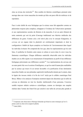 La construction sociale du masculin



situe au niveau des testicules135. Bon nombre de théories scientifiques prennent ainsi

ancrage dans une vision masculine du monde qu’elles ont pour effet de renforcer et de

reproduire.



Face à cette réalité du sexe biologique que la science nous fait apparaître comme un

phénomène toujours plus complexe, échappant à l’évidence de l’observation spontanée

et aux représentations sociales du féminin et du masculin, il est un autre élément de

notre anatomie qui sert de point d’ancrage traditionnel aux théories médicales des

différences de genre. Comme cela a été relevé plus avec le concept d’épigenèse, le

cerveau est un organe dont la plasticité est extrêmement importante et dont la

configuration s’établit de façon complexe en fonction de l’environnement dans lequel

les individus évoluent. On comprend dès lors que, dans les représentations qui lui sont

liées, il symbolise la frontière entre nature et culture et ouvre donc la voie à tous les

fantasmes scientifiques. Chaque différence matérielle observable entre les individus

étudiés est en effet sujette à un retournement d’interprétation au profit d’une différence

biologique préexistante aux différences sociales136. Les représentations du cerveau ont

en outre partie liée avec la notion d’intelligence, ce qui les rend d’autant plus malléables

par la science qui trouve là un terrain favorable à la justification d’une domination

masculine fondée sur une prétendue supériorité intellectuelle donnée par la nature, dans
                                                       e
la lignée des travaux initiés à la fin du      XVIII       siècle par le célèbre craniologue Paul

Broca. Même si les analyses d’autopsies montrent depuis des décennies que la taille du

cerveau ne détermine en rien les facultés intellectuelle d’une personne, l’exercice

semble toujours séduire certain-e-s scientifiques, comme en témoigne une enquête

réalisée dans l’armée des Etats-Unis qui conclut à une taille du cerveau plus grande et




135
   J’emprunte cette observation à Monique Schneider qui faisait en outre remarquer qu’on n’a
jamais castré un chat en lui coupant le phallus
136
      Vidal (2005)

                                                79
 