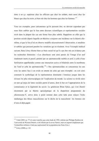 La construction sociale du masculin



donc à un q.i. supérieur chez les officiers que chez les soldats, mais aussi chez les

blancs que chez les noirs, et bien sûr chez les hommes que chez les femmes.137



Tous ces exemples, pour caricaturaux qu’ils puissent être, ne doivent cependant pas

nous faire oublier que le lien entre discours scientifiques et représentations sociales

revêt dans la plupart des cas une forme bien plus subtile. Rappelons en effet que la

position sociale depuis laquelle on théorise a toujours une incidence sur la théorie elle-

même, et que le lieu d’où on observe modifie nécessairement l’observation, si anodines

et subtiles que puissent paraître les variations qui en résultent. Avec l’exemple médical

suivant, Ilana Löwy illustre bien ce biais social tel qu’il a pu être mis en évidence par

les recherches féministes: « Les chercheurs sont ainsi passés de l’image d’un œuf

totalement inerte et passif, pénétré par un spermatozoïde mobile et actif, à celle d’une

fertilisation appréhendée comme une interaction active et bilatérale entre la membrane

de l’œuf et celle du spermatozoïde.138 » Des spermatozoïdes en concurrence les uns

avec les autres face à un ovule en attente de celui qui aura triomphé : on voit ainsi

comment la symbolique de la représentation dominante s’immisce jusque dans les

niveaux les plus microscopiques de l’explication du monde. La science se révèle alors

en tant qu’enjeu de luttes sociales parmi d’autres, dont le but est l’appropriation de la

connaissance et la légitimité du savoir. Le généticien Brian Sykes, qui s’est illustré

récemment par sa théorie apocalyptique de la disparition programmée du

chromosome Y, arrive donc à point nommé dans cette lutte pour relayer l’écho

médiatique des thèses masculinistes sur le déclin de la masculinité : les femmes ont

d’ores et déjà gagné.




137
   Vidal (2001), p. 77 (A noter toutefois que cette étude de 1992, réalisée par Philippe Rushton de
l’université du Western Ontario, à été refusée par la revue Nature, mais en arguant simplement que
l’échantillon militaire n’était pas représentatif de la population des Etats-Unis.)
138
      Löwy (2000), p. 141

                                                 80
 