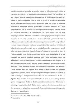 La construction sociale du masculin



L’androcentrisme qui considère le masculin comme le référent universel, origine et

expression du culturel, a été abondamment documenté et critiqué. Une fois libérées de

leur évidence naturelle, les catégories du masculin et du féminin apparaissent dès lors

comme la parfaite adéquation entre un mode de pensée et un mode d’organisation

sociale qui opposent de part en part les deux genres selon une logique dichotomique

fondamentale actif/passif, haut/bas, public/privé, chaud/froid, jour/nuit, etc.139 Leur

complémentarité, loin de se limiter à la seule reproduction de l’espèce humaine, devient

une condition nécessaire à la (re)production de l’ordre social. Tels les pôles

magnétiques, femmes et hommes seraient donc comme préprogrammé-e-s pour s’attirer

mutuellement et exclusivement, leur nécessaire différence garantissant ainsi la

cohérence du monde social et de tous les éléments qui le composent. On comprend alors

pourquoi cette représentation dominante se double d’un hétérocentrisme et légitime la

hiérarchisation non seulement des genres, mais également des comportements sexuels
                                                            e
selon le sexe des partenaires. Depuis la fin du           XIX   siècle et la création de la figure de

l’ « homosexuel », on a ainsi progressivement assisté à une biologisation de ce qui

constituait une nouvelle pathologie somatique qu’il s’agira dès lors de soigner tout

d’abord grâce à des greffes de gonades (ovaires ou testicules selon les cas), puis, au vu

des résultats peu encourageants obtenus, par des traitements hormonaux non moins

décevants140. Si le traitement hormonal des homosexuel-le-s ne saurait être envisagé à

l’heure actuelle dans nos hôpitaux, bon nombre d’études et tests de laboratoire

suggèrent que certaines blouses blanches sont prêtes à tout pour apporter un semblant de

crédit scientifique à des représentations sociales dont elles semblent avoir du mal à se

départir. Dans ce cadre, l’homosexualité remet à tel point en cause l’image de deux

genres biologiquement fondés et dont la complémentarité assurerait l’harmonie du

monde, que toute tentative de la décrire comme une anomalie génétique peut s’avérer

fort rassurante, ce qui explique sans doute la forte médiatisation de certaines pseudo-

découvertes « scientifiques ».

139
      voir notamment Bourdieu (1996) et Héritier (1996)
140
      Löwy (2001)

                                                  81
 