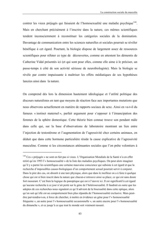 La construction sociale du masculin



contrer les vieux préjugés qui faisaient de l’homosexualité une maladie psychique144.

Mais en cherchant précisément à l’inscrire dans la nature, ces mêmes scientifiques

tendent inconsciemment à reconstituer les catégories sociales de la domination.

Davantage de communication entre les sciences naturelles et sociales pourrait se révéler

bénéfique à cet égard. Pourtant, la biologie dispose de largement assez de ressources

scientifiques pour réfuter ce type de découvertes, comme en attestent les démentis de

Catherine Vidal présentés ici (et qui sont pour elles, comme elle aime à le préciser, un

passe-temps à côté de son activité sérieuse de neurobiologiste). Mais la biologie se

révèle par contre impuissante à maîtriser les effets médiatiques de ses hypothèses

lancées ainsi dans la nature.



On comprend dès lors la dimension hautement idéologique et l’utilité politique des

discours naturalistes en tant que moyens de réaction face aux importantes mutations que

nous observons actuellement en matière de rapports sociaux de sexe. Ainsi en va-t-il du

fameux « instinct maternel », parfait argument pour s’opposer à l’émancipation des

femmes de la sphère domestique. Cette théorie bien connue trouve son pendant mâle

dans celle qui, sur la base d’observations de laboratoire montrant un lien entre

l’injection de testostérone et l’augmentation de l’agressivité chez certains animaux, en

déduit que dans cette hormone particulière réside la cause explicative de l’agressivité

masculine. Comme si les circonstances atténuantes sociales que l’on prête volontiers à


144
    Ces « préjugés » ne sont en fait pas si vieux. L’Organisation Mondiale de la Santé n’a en effet
retiré qu’en 1993 l’« homosexualité » de la liste des maladies psychiques. On peut alors imaginer
qu’il y a parmi les scientifiques une certaine mauvaise conscience qui subsiste à cet égard et que la
recherche d’impossibles causes biologiques d’un comportement sexuel pourrait servir à conjurer.
Dans le pire des cas, on aboutit à une tare physique, alors que dans le meilleur on a à faire à quelque
chose qui est si bien inscrit dans la nature que chacun-e retrouve ainsi sa place, ce qui est sans doute
fort rassurant. C’est bien la logique du panoptique qui est à l’œuvre ici. Il est significatif à cet égard
qu’aucune recherche à ce jour n’ait porté sur le gène de l’hétérosexualité. Il faudrait en outre que les
adeptes de ces recherches nous signalent ce qu’il advient de la bisexualité dans cette optique, alors
qu’on sait qu’elle est un comportement bien plus répandu de l’homosexualité exclusive. Mais peut-
être parviendra-t-on, à force de chercher, à mettre en évidence un gène pour l’« homosexualité
fréquente », un autre pour l’« homosexualité occasionnelle », un autre encore pour l’« homosexualité
du dimanche », et ce jusqu’à ce que tout le monde soit vraiment rassuré.

                                                   83
 