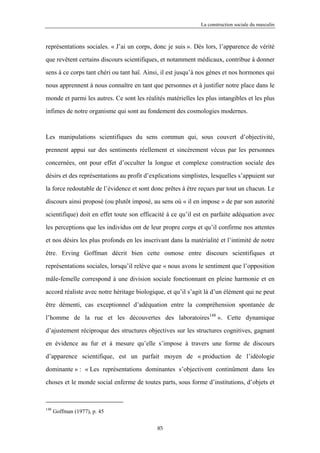 La construction sociale du masculin



représentations sociales. « J’ai un corps, donc je suis ». Dès lors, l’apparence de vérité

que revêtent certains discours scientifiques, et notamment médicaux, contribue à donner

sens à ce corps tant chéri ou tant haï. Ainsi, il est jusqu’à nos gènes et nos hormones qui

nous apprennent à nous connaître en tant que personnes et à justifier notre place dans le

monde et parmi les autres. Ce sont les réalités matérielles les plus intangibles et les plus

infimes de notre organisme qui sont au fondement des cosmologies modernes.



Les manipulations scientifiques du sens commun qui, sous couvert d’objectivité,

prennent appui sur des sentiments réellement et sincèrement vécus par les personnes

concernées, ont pour effet d’occulter la longue et complexe construction sociale des

désirs et des représentations au profit d’explications simplistes, lesquelles s’appuient sur

la force redoutable de l’évidence et sont donc prêtes à être reçues par tout un chacun. Le

discours ainsi proposé (ou plutôt imposé, au sens où « il en impose » de par son autorité

scientifique) doit en effet toute son efficacité à ce qu’il est en parfaite adéquation avec

les perceptions que les individus ont de leur propre corps et qu’il confirme nos attentes

et nos désirs les plus profonds en les inscrivant dans la matérialité et l’intimité de notre

être. Erving Goffman décrit bien cette osmose entre discours scientifiques et

représentations sociales, lorsqu’il relève que « nous avons le sentiment que l’opposition

mâle-femelle correspond à une division sociale fonctionnant en pleine harmonie et en

accord réaliste avec notre héritage biologique, et qu’il s’agit là d’un élément qui ne peut

être démenti, cas exceptionnel d’adéquation entre la compréhension spontanée de

l’homme de la rue et les découvertes des laboratoires148 ». Cette dynamique
d’ajustement réciproque des structures objectives sur les structures cognitives, gagnant

en évidence au fur et à mesure qu’elle s’impose à travers une forme de discours

d’apparence scientifique, est un parfait moyen de « production de l’idéologie

dominante » : « Les représentations dominantes s’objectivent continûment dans les

choses et le monde social enferme de toutes parts, sous forme d’institutions, d’objets et



148
      Goffman (1977), p. 45

                                            85
 