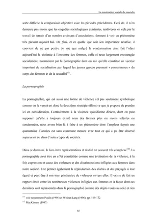 La construction sociale du masculin



sorte difficile la comparaison objective avec les périodes précédentes. Ceci dit, il n’en

demeure pas moins que les enquêtes sociologiques existantes, renforcées en cela par le

travail de terrain d’un nombre croissant d’associations, donnent à voir un phénomène

très présent aujourd’hui. De plus, et ce quelle que soit son importance relative, il

convient de ne pas perdre de vue que malgré la condamnation dont fait l’objet

aujourd'hui la violence à l’encontre des femmes, celle-ci reste largement encouragée

socialement, notamment par la pornographie dont on sait qu’elle constitue un vecteur

important de socialisation par lequel les jeunes garçon prennent « connaissance » du

corps des femmes et de la sexualité151.



La pornographie



La pornographie, qui est aussi une forme de violence (et pas seulement symbolique

comme on le verra) est donc la deuxième stratégie offensive que je propose de prendre

ici en considération. Contrairement à la violence quotidienne directe, dont on peut

supposer qu’elle a toujours existé sous des formes plus ou moins tolérées ou

condamnées, nous avons bien là à faire à un phénomène dont l’ampleur depuis une

quarantaine d’années est sans commune mesure avec tout ce qui a pu être observé

auparavant ou dans d’autres types de sociétés.



Dans ce domaine, le lien entre représentations et réalité est souvent très complexe152. La

pornographie peut être en effet considérée comme une érotisation de la violence, à la

fois expression et cause des violences et des discriminations infligées aux femmes dans

notre société. Elle permet également la reproduction des clichés et des préjugés à leur

égard et peut être à son tour génératrice de violences envers elles. Il existe de fait un

rapport étroit entre les nombreuses violences infligées aux femmes et la façon dont ces

dernières sont représentées dans la pornographie comme des objets voués au sexe et rien

151
      voir notamment Poulin (1998) et Welzer-Lang (1996), pp. 169-172
152
      MacKinnon (1987)

                                                 87
 
