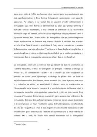 La construction sociale du masculin



qu’au sexe, prêtes à s’offrir aux hommes à tout moment parce que constamment sous

leur regard dominateur, et de ce fait tout logiquement « consentantes » aux yeux des

agresseurs. Par ailleurs, il ne saurait être ici question d’isoler arbitrairement la

pornographie des autres formes de représentation du corps des femmes (érotisme et

publicités sexistes notamment), le tout formant un continuum de la sexualisation

absolue du corps des femmes, corollaire de leur négation en tant que personnes libres et

égales aux hommes dans l’espace public. La pornographie n’est par conséquent pas une

simple représentation du fantasme des hommes destinée à satisfaire leur « instinct

sexuel » d’une façon détournée et symbolique. Il faut y voir au contraire une expression

de la domination masculine elle-même153 qui trouve sa forme la plus accomplie dans la

soumission pleine et entière au désir masculin symbolisé par le phallus, omniprésent et

omnipuissant dans la pornographie (comme par ailleurs dans la psychanalyse).



La pornographie intervient en outre en tant qu’élément clé dans la construction de

l’identité masculine, comme en témoignent les pratiques courantes d’échange de

revues « x », les commentaires « avertis » en la matière qui sont susceptibles de

procurer un certain profit symbolique, l’affichage de photos dans les lieux de

socialisation masculins, fonctionnant comme autant de rites visant à prouver aux autres

et à soi-même sa virilité, sa non-féminité. L’absence totale de représentation de

l’homosexualité entre hommes, comparée à la survalorisation du lesbianisme, dans la

pornographie masculine « non-spécialisée » constitue à ce titre un bon exemple de ce

processus d’évacuation de tout ce qui pourrait être perçu comme étant « féminin ». La

pornographie doit donc être également comprise comme un moyen servant à construire

et à conforter dans ses bases l’institution sociale de l’hétérosexualité, consubstantielle

de celle de l’inégalité des sexes et dans laquelle l’homosexualité masculine doit être

invisible alors que l’homosexualité féminine doit demeurer sous le strict contrôle des

hommes. De la sorte, les rituels virils centrés notamment sur la pornographie



153
      Poulin (1998)

                                           88
 