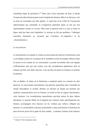 La construction sociale du masculin



scientifique digne de protection »154 Dans cette vision masculine du droit, la liberté

d’expression (des hommes) passe avant la dignité des femmes. Mais il ne faut pas y voir

un refus de reconnaître une telle dignité ; il s’agit bien là de l’effet de l’inconscient

androcentrique qui commande un aveuglement généralisé quant au lien qui unit

représentations sexistes et sexisme. Mais toute la question tient à ce que ce terme ne

figure nulle par dans notre législation. Le sexisme ne fait pas problème : l’idéologie

masculine        dominante      ne       reconnaît   que   l’existence   d’« inégalités »      et    de

« discriminations ».



Le masculinisme



Le masculinisme est entendu ici comme un mouvement de réaction au féminisme et qui

se revendique comme tel. Je propose de le considérer au titre de stratégie offensive dans

la mesure où les tenants de ces mouvements se posent eux-mêmes dans une logique

d’affrontement, bien que non violent, avec des revendications égalitaristes dont ils

estiment qu’elles sont allées trop loin, voire qu’elles ont placé les hommes en position

de dominés.



Nés au Québec, là même où le féminisme a enregistré parmi ses avancées les plus

décisives, les mouvements masculinistes sont présents aujourd’hui dans l’ensemble du

monde francophone et au-delà. Derrière un discours de façade qui promeut une

meilleure communication avec les femmes, se révèle en fait un registre réactionnaire,

voire injurieux. Les revendications masculinistes gravitent autour de deux thèmes

principaux. Le premier thème est la négation des violences faites spécifiquement aux

femmes, accompagnée d’un discours sur les violence que celles-ci infligent aux

hommes. Le second thème concerne la parentalité, et plus précisément la frustration de

pères divorcés privés de la garde de leurs enfants, s’estimant victimes d’une injustice



154
      article 197 du Code pénal suisse

                                                     90
 