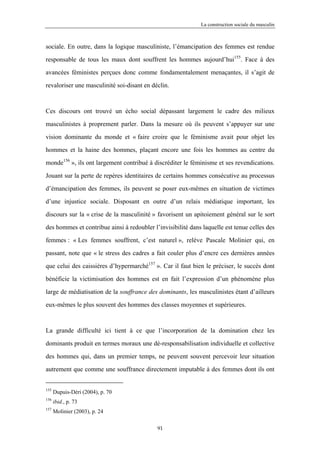 La construction sociale du masculin



sociale. En outre, dans la logique masculiniste, l’émancipation des femmes est rendue

responsable de tous les maux dont souffrent les hommes aujourd’hui155. Face à des

avancées féministes perçues donc comme fondamentalement menaçantes, il s’agit de

revaloriser une masculinité soi-disant en déclin.



Ces discours ont trouvé un écho social dépassant largement le cadre des milieux

masculinistes à proprement parler. Dans la mesure où ils peuvent s’appuyer sur une

vision dominante du monde et « faire croire que le féminisme avait pour objet les

hommes et la haine des hommes, plaçant encore une fois les hommes au centre du

monde156 », ils ont largement contribué à discréditer le féminisme et ses revendications.

Jouant sur la perte de repères identitaires de certains hommes consécutive au processus

d’émancipation des femmes, ils peuvent se poser eux-mêmes en situation de victimes

d’une injustice sociale. Disposant en outre d’un relais médiatique important, les

discours sur la « crise de la masculinité » favorisent un apitoiement général sur le sort

des hommes et contribue ainsi à redoubler l’invisibilité dans laquelle est tenue celles des

femmes : « Les femmes souffrent, c’est naturel », relève Pascale Molinier qui, en

passant, note que « le stress des cadres a fait couler plus d’encre ces dernières années

que celui des caissières d’hypermarché157 ». Car il faut bien le préciser, le succès dont

bénéficie la victimisation des hommes est en fait l’expression d’un phénomène plus

large de médiatisation de la souffrance des dominants, les masculinistes étant d’ailleurs

eux-mêmes le plus souvent des hommes des classes moyennes et supérieures.



La grande difficulté ici tient à ce que l’incorporation de la domination chez les

dominants produit en termes moraux une dé-responsabilisation individuelle et collective

des hommes qui, dans un premier temps, ne peuvent souvent percevoir leur situation

autrement que comme une souffrance directement imputable à des femmes dont ils ont


155
      Dupuis-Déri (2004), p. 70
156
      ibid., p. 73
157
      Molinier (2003), p. 24

                                            91
 