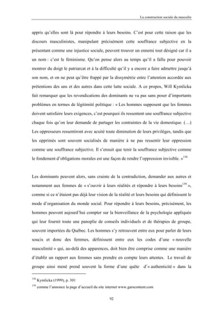 La construction sociale du masculin



appris qu’elles sont là pour répondre à leurs besoins. C’est pour cette raison que les

discours masculinistes, manipulant précisément cette souffrance subjective en la

présentant comme une injustice sociale, peuvent trouver un ennemi tout désigné car il a

un nom : c’est le féminisme. Qu’on pense alors au temps qu’il a fallu pour pouvoir

montrer du doigt le patriarcat et à la difficulté qu’il y a encore a faire admettre jusqu’à

son nom, et on ne peut qu’être frappé par la dissymétrie entre l’attention accordée aux

prétentions des uns et des autres dans cette lutte sociale. A ce propos, Will Kymlicka

fait remarquer que les revendications des dominants ne va pas sans poser d’importants

problèmes en termes de légitimité politique : « Les hommes supposent que les femmes

doivent satisfaire leurs exigences, c’est pourquoi ils ressentent une souffrance subjective

chaque fois qu’on leur demande de partager les contraintes de la vie domestique. (…)

Les oppresseurs ressentiront avec acuité toute diminution de leurs privilèges, tandis que

les opprimés sont souvent socialisés de manière à ne pas ressentir leur oppression

comme une souffrance subjective. Il s’ensuit que tenir la souffrance subjective comme

le fondement d’obligations morales est une façon de rendre l’oppression invisible. »158



Les dominants peuvent alors, sans crainte de la contradiction, demander aux autres et

notamment aux femmes de « s’ouvrir à leurs réalités et répondre à leurs besoins159 »,

comme si ce n’étaient pas déjà leur vision de la réalité et leurs besoins qui définissent le

mode d’organisation du monde social. Pour répondre à leurs besoins, précisément, les

hommes peuvent aujourd’hui compter sur la bienveillance de la psychologie appliquée

qui leur fournit toute une panoplie de conseils individuels et de thérapies de groupe,

souvent importées du Québec. Les hommes s’y retrouvent entre eux pour parler de leurs

soucis et donc des femmes, définissent entre eux les codes d’une « nouvelle

masculinité » qui, au-delà des apparences, doit bien être comprise comme une manière

d’établir un rapport aux femmes sans prendre en compte leurs attentes. Le travail de

groupe ainsi mené prend souvent la forme d’une quête                  d’« authenticité » dans la

158
      Kymlicka (1999), p. 301
159
      comme l’annonce la page d’accueil du site internet www.garscontent.com

                                                 92
 