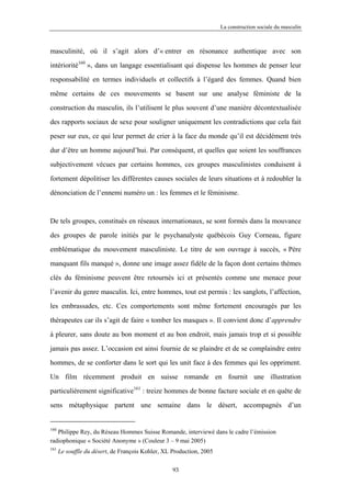 La construction sociale du masculin



masculinité, où il s’agit alors d’« entrer en résonance authentique avec son

intériorité160 », dans un langage essentialisant qui dispense les hommes de penser leur

responsabilité en termes individuels et collectifs à l’égard des femmes. Quand bien

même certains de ces mouvements se basent sur une analyse féministe de la

construction du masculin, ils l’utilisent le plus souvent d’une manière décontextualisée

des rapports sociaux de sexe pour souligner uniquement les contradictions que cela fait

peser sur eux, ce qui leur permet de crier à la face du monde qu’il est décidément très

dur d’être un homme aujourd’hui. Par conséquent, et quelles que soient les souffrances

subjectivement vécues par certains hommes, ces groupes masculinistes conduisent à

fortement dépolitiser les différentes causes sociales de leurs situations et à redoubler la

dénonciation de l’ennemi numéro un : les femmes et le féminisme.



De tels groupes, constitués en réseaux internationaux, se sont formés dans la mouvance

des groupes de parole initiés par le psychanalyste québécois Guy Corneau, figure

emblématique du mouvement masculiniste. Le titre de son ouvrage à succès, « Père

manquant fils manqué », donne une image assez fidèle de la façon dont certains thèmes

clés du féminisme peuvent être retournés ici et présentés comme une menace pour

l’avenir du genre masculin. Ici, entre hommes, tout est permis : les sanglots, l’affection,

les embrassades, etc. Ces comportements sont même fortement encouragés par les

thérapeutes car ils s’agit de faire « tomber les masques ». Il convient donc d’apprendre

à pleurer, sans doute au bon moment et au bon endroit, mais jamais trop et si possible

jamais pas assez. L’occasion est ainsi fournie de se plaindre et de se complaindre entre

hommes, de se conforter dans le sort qui les unit face à des femmes qui les oppriment.

Un film récemment produit en suisse romande en fournit une illustration

particulièrement significative161 : treize hommes de bonne facture sociale et en quête de
sens métaphysique partent une semaine dans le désert, accompagnés d’un


160
   Philippe Rey, du Réseau Hommes Suisse Romande, interviewé dans le cadre l’émission
radiophonique « Société Anonyme » (Couleur 3 – 9 mai 2005)
161
      Le souffle du désert, de François Kohler, XL Production, 2005

                                                   93
 