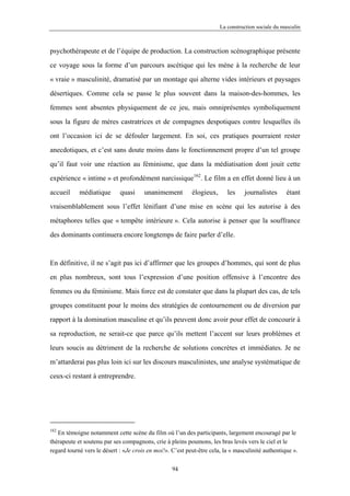 La construction sociale du masculin



psychothérapeute et de l’équipe de production. La construction scénographique présente

ce voyage sous la forme d’un parcours ascétique qui les mène à la recherche de leur

« vraie » masculinité, dramatisé par un montage qui alterne vides intérieurs et paysages

désertiques. Comme cela se passe le plus souvent dans la maison-des-hommes, les

femmes sont absentes physiquement de ce jeu, mais omniprésentes symboliquement

sous la figure de mères castratrices et de compagnes despotiques contre lesquelles ils

ont l’occasion ici de se défouler largement. En soi, ces pratiques pourraient rester

anecdotiques, et c’est sans doute moins dans le fonctionnement propre d’un tel groupe

qu’il faut voir une réaction au féminisme, que dans la médiatisation dont jouit cette

expérience « intime » et profondément narcissique162. Le film a en effet donné lieu à un

accueil     médiatique       quasi     unanimement         élogieux,      les    journalistes       étant

vraisemblablement sous l’effet lénifiant d’une mise en scène qui les autorise à des

métaphores telles que « tempête intérieure ». Cela autorise à penser que la souffrance

des dominants continuera encore longtemps de faire parler d’elle.



En définitive, il ne s’agit pas ici d’affirmer que les groupes d’hommes, qui sont de plus

en plus nombreux, sont tous l’expression d’une position offensive à l’encontre des

femmes ou du féminisme. Mais force est de constater que dans la plupart des cas, de tels

groupes constituent pour le moins des stratégies de contournement ou de diversion par

rapport à la domination masculine et qu’ils peuvent donc avoir pour effet de concourir à

sa reproduction, ne serait-ce que parce qu’ils mettent l’accent sur leurs problèmes et

leurs soucis au détriment de la recherche de solutions concrètes et immédiates. Je ne

m’attarderai pas plus loin ici sur les discours masculinistes, une analyse systématique de

ceux-ci restant à entreprendre.




162
   En témoigne notamment cette scène du film où l’un des participants, largement encouragé par le
thérapeute et soutenu par ses compagnons, crie à pleins poumons, les bras levés vers le ciel et le
regard tourné vers le désert : «Je crois en moi!». C’est peut-être cela, la « masculinité authentique ».

                                                   94
 