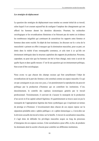 La construction sociale du masculin



Les stratégies de déplacement



La question des stratégies de déplacement nous ramène au constat initial de ce travail,

selon lequel il est courant aujourd’hui de souligner l’ampleur des changements qui ont

affecté les hommes durant les dernières décennies. Pourtant, les recherches

sociologiques et les revendications féministes n’en finissent pas de mettre en évidence

les nombreuses inégalités qui continuent de caractériser les rapports entre femmes et

hommes dans notre société. En dépit de leur insistance, les discours sur la « crise de la

masculinité » peinent en effet à masquer que la domination masculine, pour sa part, est

dotée dans la réalité d’une remarquable constance, et cela tient à ce qu’elle est

étroitement imbriquée dans la structure capitaliste des rapports de production. Personne,

cependant, ne peut nier que les hommes ont bel et bien changé, mais reste à savoir de

quelle façon et dans quelle mesure. C’est là une question qui est éminemment politique,

bien avant d’être sociologique.



Nous avons vu que chacun des champs sociaux qui font actuellement l’objet de

revendications de la part des femmes a été constitué comme un espace masculin. Ce qui

est par conséquent en jeu sous nos yeux, c’est premièrement la reproduction du pouvoir

politique par la production d’hommes qui en contrôlent les institutions. C’est,

deuxièmement, le contrôle des capitaux économiques générés par le travail

professionnel. Troisièmement, il convient de s’assurer le monopole de la production

d’un savoir et d’un capital culturel légitimes. Et quatrièmement se trouve aussi en jeu le

monopole de l’appropriation légitime des biens symboliques qui s’expriment en termes

de prestige et d’honneur. L’investissement dans chacun de ces enjeux repose sur la

séparation préalable entre « sphère publique » et « sphère domestique », c’est-à-dire sur

la division sexuelle du travail et donc sur la famille. A travers la socialisation masculine,

il s’agit donc de défendre les privilèges masculins acquis au long du processus

d’émergence de ces espaces sociaux. Cette socialisation a pour effet, in fine, de produire

les dominants dont la société a besoin pour contrôler ses différentes institutions.


                                             95
 