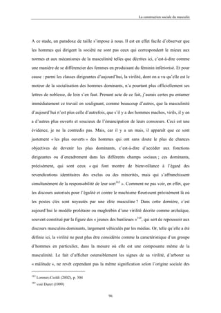 La construction sociale du masculin




A ce stade, un paradoxe de taille s’impose à nous. Il est en effet facile d’observer que

les hommes qui dirigent la société ne sont pas ceux qui correspondent le mieux aux

normes et aux mécanismes de la masculinité telles que décrites ici, c’est-à-dire comme

une manière de se différencier des femmes en produisant du féminin infériorisé. Et pour

cause : parmi les classes dirigeantes d’aujourd’hui, la virilité, dont on a vu qu’elle est le

moteur de la socialisation des hommes dominants, n’a pourtant plus officiellement ses

lettres de noblesse, de loin s’en faut. Prenant acte de ce fait, j’aurais certes pu entamer

immédiatement ce travail en soulignant, comme beaucoup d’autres, que la masculinité

d’aujourd’hui n’est plus celle d’autrefois, que s’il y a des hommes machos, virils, il y en

a d’autres plus ouverts et soucieux de l’émancipation de leurs consoeurs. Ceci est une

évidence, je ne la contredis pas. Mais, car il y a un mais, il apparaît que ce sont

justement « les plus ouverts » des hommes qui ont sans doute le plus de chances

objectives de devenir les plus dominants, c’est-à-dire d’accéder aux fonctions

dirigeantes ou d’encadrement dans les différents champs sociaux ; ces dominants,

précisément, qui sont ceux « qui font montre de bienveillance à l’égard des

revendications identitaires des exclus ou des minorités, mais qui s’affranchissent

simultanément de la responsabilité de leur sort163 ». Comment ne pas voir, en effet, que

les discours autorisés pour l’égalité et contre le machisme fleurissent précisément là où

les postes clés sont noyautés par une élite masculine ? Dans cette dernière, c’est

aujourd’hui le modèle prolétaire ou maghrébin d’une virilité décrite comme archaïque,

souvent constitué par la figure des « jeunes des banlieues »164, qui sert de repoussoir aux
discours masculins dominants, largement véhiculés par les médias. Or, telle qu’elle a été

définie ici, la virilité ne peut plus être considérée comme la caractéristique d’un groupe

d’hommes en particulier, dans la mesure où elle est une composante même de la

masculinité. Le fait d’afficher ostensiblement les signes de sa virilité, d’arborer sa

« mâlitude », ne revêt cependant pas la même signification selon l’origine sociale des

163
      Lorenzi-Cioldi (2002), p. 304
164
      voir Duret (1999)

                                             96
 
