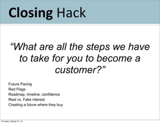 Closing	
  Hack
“What are all the steps we have
to take for you to become a
customer?”
Future Pacing
Red Flags
Roadmap, timeline, confidence
Real vs. Fake interest
Creating a future where they buy

Thursday, October 31, 13

 