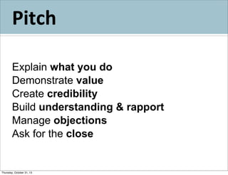 Pitch
Explain what you do
Demonstrate value
Create credibility
Build understanding & rapport
Manage objections
Ask for the close

Thursday, October 31, 13

 