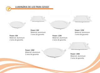 LUMINÁRIA DE LED PARA GESSO
Power: 6W
Material: aluminium
2 anos de garan a
Power: 6W
Material: aluminium
2 anos de garan a
Power: 12W
Material: aluminium
2 anos de garan a
Power: 12W
Material: aluminium
2 anos de garan a
Power: 18W
Material: aluminium
2 anos de garan a Power: 18W
Material: aluminium
2 anos de garan a
 