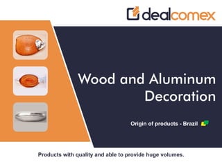 Products with quality and able to provide huge volumes.
Wood and Aluminum
Decoration
Origin of products - Brazil
 