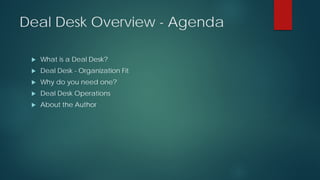 Deal Desk Overview - Agenda
 What is a Deal Desk?
 Deal Desk - Organization Fit
 Why do you need one?
 Deal Desk Operations
 About the Author
 