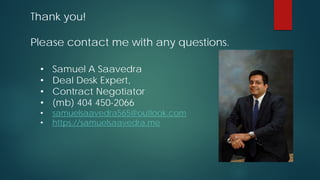 • Samuel A Saavedra
• Deal Desk Expert,
• Contract Negotiator
• (mb) 404 450-2066
• samuelsaavedra565@outlook.com
• https://samuelsaavedra.me
Thank you!
Please contact me with any questions.
 